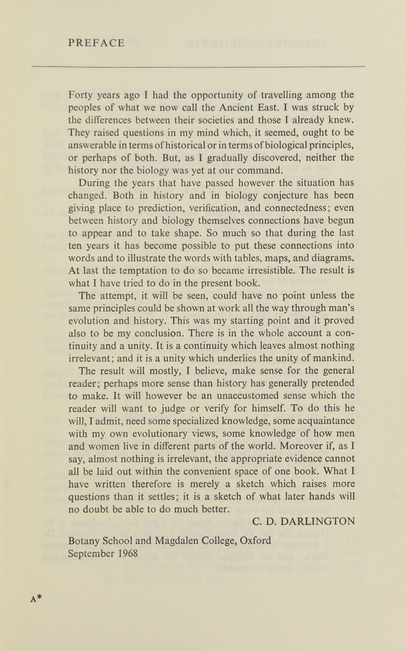 PREFACE Forty years ago I had the opportunity of travelling among the peoples of what we now call the Ancient East. I was struck by the differences between their societies and those I already knew. They raised questions in my mind which, it seemed, ought to be answerable in terms of historical or in terms of biological principles, or perhaps of both. But, as I gradually discovered, neither the history nor the biology was yet at our command. During the years that have passed however the situation has changed. Both in history and in biology conjecture has been giving place to prediction, verification, and connectedness; even between history and biology themselves connections have begun to appear and to take shape. So much so that during the last ten years it has become possible to put these connections into words and to illustrate the words with tables, maps, and diagrams. At last the temptation to do so became irresistible. The result is what I have tried to do in the present book. The attempt, it will be seen, could have no point unless the same principles could be shown at work all the way through man's evolution and history. This was my starting point and it proved also to be my conclusion. There is in the whole account a con¬ tinuity and a unity. It is a continuity which leaves almost nothing irrelevant ; and it is a unity which underlies the unity of mankind. The result will mostly, I believe, make sense for the general reader; perhaps more sense than history has generally pretended to make. It will however be an unaccustomed sense which the reader will want to judge or verify for himself. To do this he will, I admit, need some specialized knowledge, some acquaintance with my own evolutionary views, some knowledge of how men and women live in different parts of the world. Moreover if, as I say, almost nothing is irrelevant, the appropriate evidence cannot all be laid out within the convenient space of one book. What I have written therefore is merely a sketch which raises more questions than it settles; it is a sketch of what later hands will no doubt be able to do much better. C. D. DARLINGTON Botany School and Magdalen College, Oxford September 1968 A*