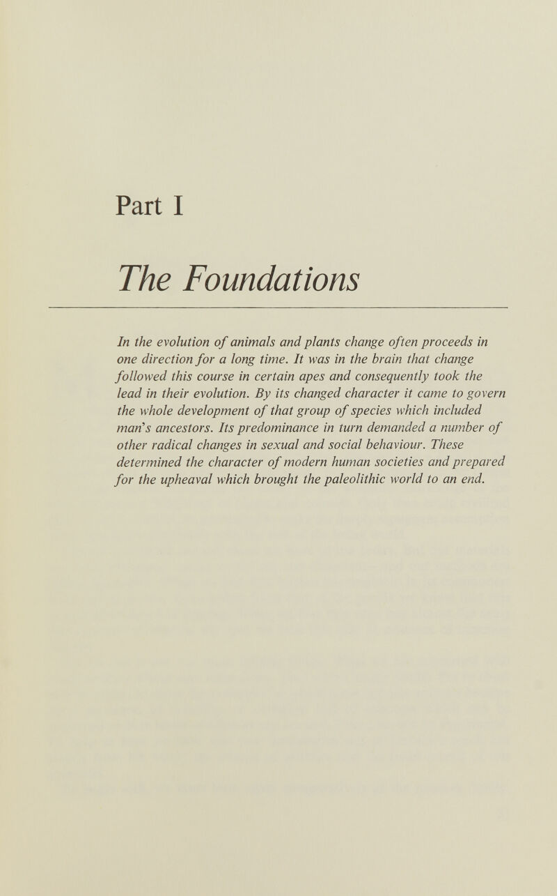 Part I The Foundations In the evolution of animals and plants change often proceeds in one direction for a long time. It was in the brain that change followed this course in certain apes and consequently took the lead in their evolution. By its changed character it came to govern the whole development of that group of species which included man's ancestors. Its predominance in turn demanded a number of other radical changes in sexual and social behaviour. These determined the character of modern human societies and prepared for the upheaval which brought the paleolithic world to an end.