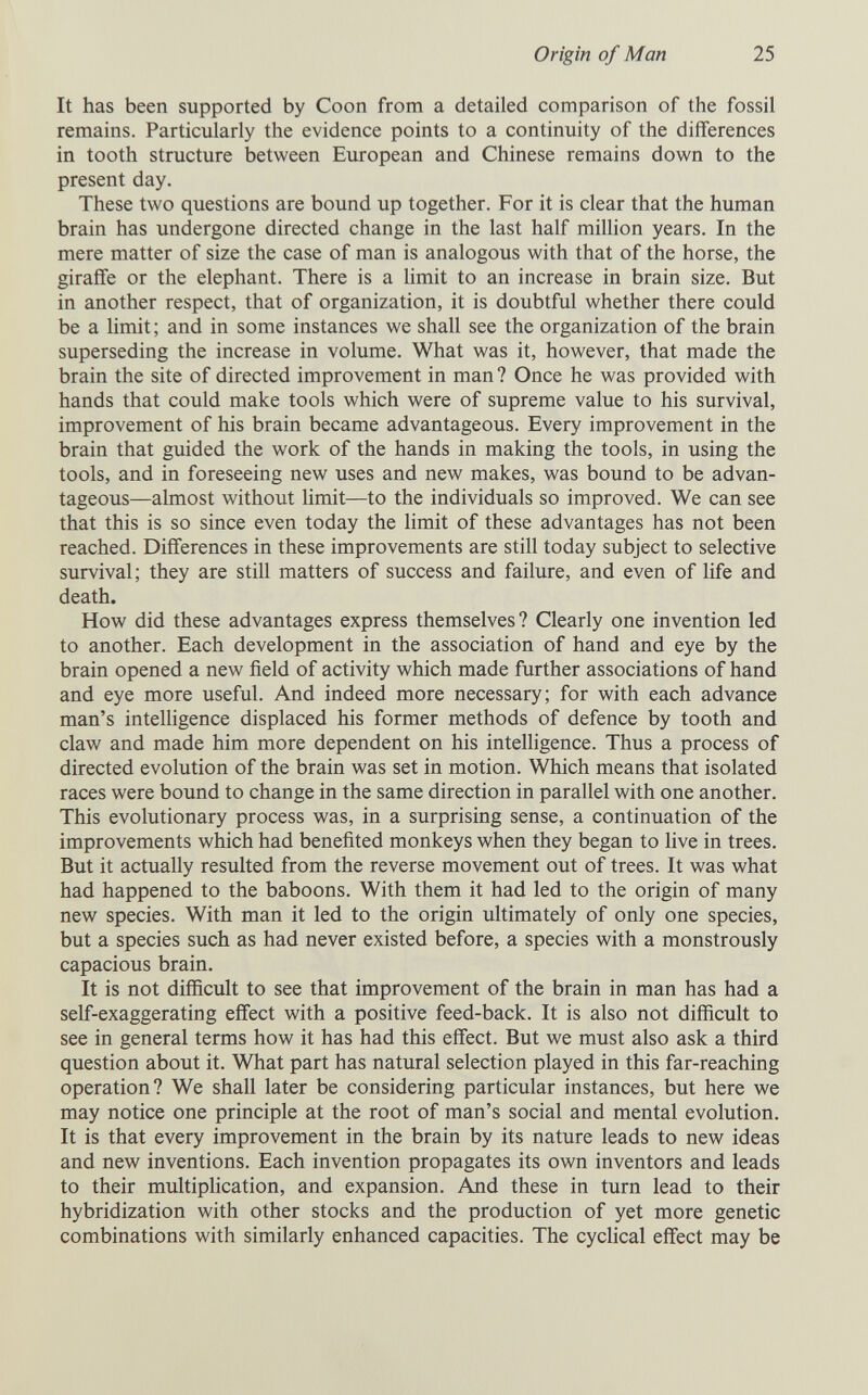 Origin of Man 25 It has been supported by Coon from a detailed comparison of the fossil remains. Particularly the evidence points to a continuity of the differences in tooth structure between European and Chinese remains down to the present day. These two questions are bound up together. For it is clear that the human brain has undergone directed change in the last half million years. In the mere matter of size the case of man is analogous with that of the horse, the giraffe or the elephant. There is a limit to an increase in brain size. But in another respect, that of organization, it is doubtful whether there could be a limit; and in some instances we shall see the organization of the brain superseding the increase in volume. What was it, however, that made the brain the site of directed improvement in man ? Once he was provided with hands that could make tools which were of supreme value to his survival, improvement of his brain became advantageous. Every improvement in the brain that guided the work of the hands in making the tools, in using the tools, and in foreseeing new uses and new makes, was bound to be advan¬ tageous—almost without limit—to the individuals so improved. We can see that this is so since even today the limit of these advantages has not been reached. Differences in these improvements are still today subject to selective survival; they are still matters of success and failure, and even of life and death. How did these advantages express themselves? Clearly one invention led to another. Each development in the association of hand and eye by the brain opened a new field of activity which made further associations of hand and eye more useful. And indeed more necessary; for with each advance man's intelligence displaced his former methods of defence by tooth and claw and made him more dependent on his intelligence. Thus a process of directed evolution of the brain was set in motion. Which means that isolated races were bound to change in the same direction in parallel with one another. This evolutionary process was, in a surprising sense, a continuation of the improvements which had benefited monkeys when they began to live in trees. But it actually resulted from the reverse movement out of trees. It was what had happened to the baboons. With them it had led to the origin of many new species. With man it led to the origin ultimately of only one species, but a species such as had never existed before, a species with a monstrously capacious brain. It is not difficult to see that improvement of the brain in man has had a self-exaggerating effect with a positive feed-back. It is also not difiicult to see in general terms how it has had this effect. But we must also ask a third question about it. What part has natural selection played in this far-reaching operation? We shall later be considering particular instances, but here we may notice one principle at the root of man's social and mental evolution. It is that every improvement in the brain by its nature leads to new ideas and new inventions. Each invention propagates its own inventors and leads to their multiplication, and expansion. Aлd these in turn lead to their hybridization with other stocks and the production of yet more genetic combinations with similarly enhanced capacities. The cycHcal effect may be