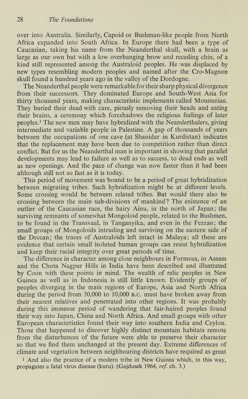 28 The Foundations over into Australia. Similarly, Capoid or Bushman-like people from North Africa expanded into South Africa. In Europe there had been a type of Caucasian, taking his name from the Neanderthal skull, with a brain as large as our own but with a low overhanging brow and receding chin, of a kind still represented among the Australoid peoples. He was displaced by new types resembling modern peoples and named after the Cro-Magnon skull found a hundred years ago in the valley of the Dordogne. The Neanderthal people were remarkable for their sharp physical divergence from their successors. They dominated Europe and South-West Asia for thirty thousand years, making characteristic implements called Mousterian. They buried their dead with care, piously removing their heads and eating their brains, a ceremony which foreshadows the religious feelings of later peoples. ^ The new men may have hybridized with the Neanderthalers, giving intermediate and variable people in Palestine. A gap of thousands of years between the occupations of one cave (at Shanidar in Kurdistan) indicates that the replacement may have been due to competition rather than direct conflict. But for us the Neanderthal man is important in showing that parallel developments may lead to failure as well as to success, to dead ends as well as new openings. And the pace of change was now faster than it had been although still not so fast as it is today. This period of movement was bound to be a period of great hybridization between migrating tribes. Such hybridization might be at different levels. Some crossing would be between related tribes. But would there also be crossing between the main sub-divisions of mankind? The existence of an outlier of the Caucasian race, the hairy Ainu, in the north of Japan; the surviving remnants of somewhat Mongoloid people, related to the Bushmen, to be found in the Transvaal, in Tanganyika, and even in the Fezzan; the small groups of Mongoloids intruding and surviving on the eastern side of the Deccan; the traces of Australoids left intact in Malaya; all these are evidence that certain small isolated human groups can resist hybridization and keep their racial integrity over great periods of time. The difference in character among close neighbours in Formosa, in Assam and the Chota Nagpur Hills in India have been described and illustrated by Coon with these points in mind. The wealth of relic peoples in New Guinea as well as in Indonesia is still little known. Evidently groups of peoples diverging in the main regions of Europe, Asia and North Africa during the period from 30,000 to 10,000 b.c. must have broken away from their nearest relatives and penetrated into other regions. It was probably during this immense period of wandering that fair-haired peoples found their way into Japan, China and North Africa. And small groups with other European characteristics found their way into southern India and Ceylon. Those that happened to discover highly distinct mountain habitats remote from the disturbances of the future were able to preserve their character so that we find them unchanged at the present day. Extreme differences of climate and vegetation between neighbouring districts have required as great 1 And also the practice of a modern tribe in New Guinea which, in this way, propagates a fatal virus disease (kuru). (Gajdusek 1964, ref. ch. 3.)