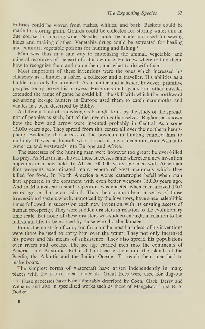 The Expanding Species 33 Fabrics could be woven from rushes, withies, and bark. Baskets could be made for storing grain. Gourds could be collected for storing water and in due course for making wine. Needles could be made and used for sewing hides and making clothes. Vegetable drugs could be extracted for healing and comfort, vegetable poisons for hunting and fishing.' Man was thus in a fair way to mobihzing the animal, vegetable, and mineral resources of the earth for his own use. He knew where to find them, how to recognize them and name them, and what to do with them. Most important of these inventions were the ones which increased his efficiency as a hunter, a fisher, a collector and a traveller. His abilities as a builder can only be surmised. As a hunter and a fisher, however, primitive peoples today prove his prowess. Harpoons and spears and other missiles extended the range of game he could kill; the skill with which the northward advancing ice-age hunters in Europe used them to catch mammoths and whales has been described by Bibby. A different kind of knowledge is brought to us by the study of the spread, not of peoples as such, but of the inventions themselves. Raglan has shown how the bow and arrow were invented probably in Central Asia some 15,000 years ago. They spread from this centre all over the northern hemis¬ phere. Evidently the success of the bowman in hunting enabled him to multiply. It was he himself who spread his own invention from Asia into America and westwards into Europe and Africa. The successes of the hunting man were however too great: he over-killed his prey. As Martin has shown, these successes came wherever a new invention appeared in a new field. In Africa 100,000 years ago men with Acheulian ñint weapons exterminated many genera of great mammals which they killed for food. In North America a worse catastrophe befell when man first appeared in the continent with even better weapons 15,000 years ago. And in Madagascar a small repetition was enacted when men arrived 1800 years ago in that great island. Thus there came about a series of those irreversible disasters which, unnoticed by the inventors, have since paleolithic times followed in succession each new invention with its ensuing access of human prosperity. They were sudden disasters in relation to the evolutionary time scale. But none of these disasters was sudden enough, in relation to the individual life, to be noticed by those who did the damage. For us the most significant, and for man the most harmless, of his inventions were those he used to carry him over the water. They not only increased his power and his means of subsistence. They also spread his populations over rivers and oceans. The ice age carried men into the continents of America and Austraha. But it did not carry them into the islands of the Pacific, the Atlantic and the Indian Oceans. To reach them men had to make boats. The simplest forms of watercraft have arisen independently in many places with the use of local materials. Great trees were used for dug-out 1 These processes have been admirably described by Coon, Clark, Derry and Williams and also in specialized works such as those of Mangelsdorf and B. S. Dodge. В