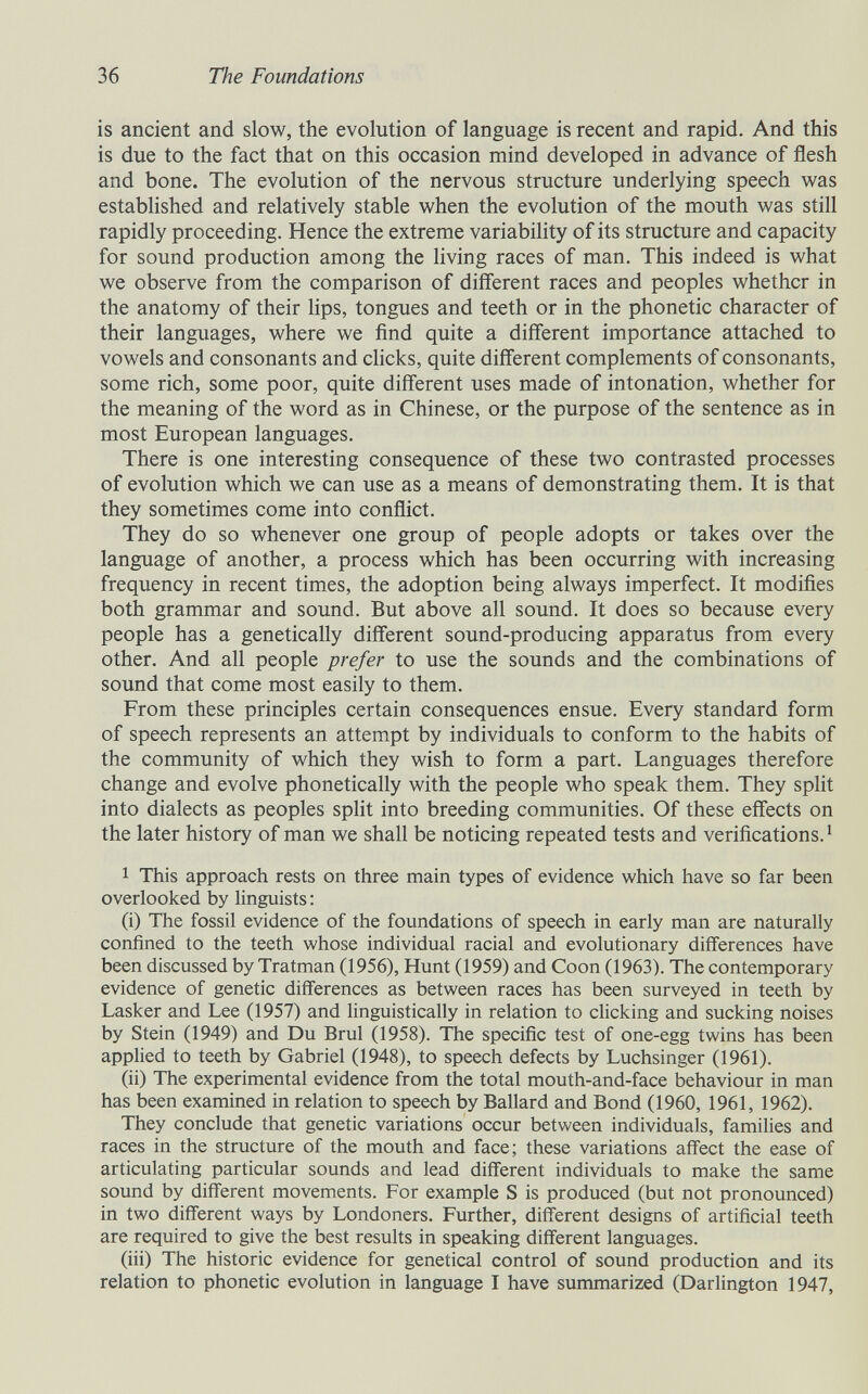 36 The Foundations is ancient and slow, the evolution of language is recent and rapid. And this is due to the fact that on this occasion mind developed in advance of flesh and bone. The evolution of the nervous structure underlying speech was established and relatively stable when the evolution of the mouth was still rapidly proceeding. Hence the extreme variability of its structure and capacity for sound production among the living races of man. This indeed is what we observe from the comparison of different races and peoples whether in the anatomy of their hps, tongues and teeth or in the phonetic character of their languages, where we find quite a different importance attached to vowels and consonants and chcks, quite different complements of consonants, some rich, some poor, quite different uses made of intonation, whether for the meaning of the word as in Chinese, or the purpose of the sentence as in most European languages. There is one interesting consequence of these two contrasted processes of evolution which we can use as a means of demonstrating them. It is that they sometimes come into conflict. They do so whenever one group of people adopts or takes over the language of another, a process which has been occurring with increasing frequency in recent times, the adoption being always imperfect. It modifies both grammar and sound. But above all sound. It does so because every people has a genetically different sound-producing apparatus from every other. And all people prefer to use the sounds and the combinations of sound that come most easily to them. From these principles certain consequences ensue. Every standard form of speech represents an attempt by individuals to conform to the habits of the community of which they wish to form a part. Languages therefore change and evolve phonetically with the people who speak them. They split into dialects as peoples split into breeding communities. Of these effects on the later history of man we shall be noticing repeated tests and verifications. ' 1 This approach rests on three main types of evidence which have so far been overlooked by linguists : (i) The fossil evidence of the foundations of speech in early man are naturally confined to the teeth whose individual racial and evolutionary differences have been discussed by Tratman (1956), Hunt (1959) and Coon (1963). The contemporary evidence of genetic differences as between races has been surveyed in teeth by Lasker and Lee (1957) and linguistically in relation to clicking and sucking noises by Stein (1949) and Du Bruì (1958). The specific test of one-egg twins has been applied to teeth by Gabriel (1948), to speech defects by Luchsinger (1961). (ii) The experimental evidence from the total mouth-and-face behaviour in man has been examined in relation to speech by Ballard and Bond (1960, 1961, 1962). They conclude that genetic variations occur between individuals, families and races in the structure of the mouth and face; these variations affect the ease of articulating particular sounds and lead different individuals to make the same sound by different movements. For example S is produced (but not pronounced) in two different ways by Londoners. Further, different designs of artificial teeth are required to give the best results in speaking different languages. (iii) The historic evidence for genetical control of sound production and its relation to phonetic evolution in language I have summarized (Darlington 1947,