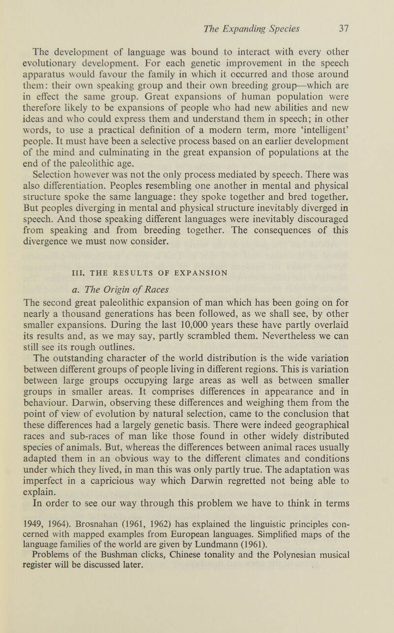 The Expanding Species 37 The development of language was bound to interact with every other evolutionary development. For each genetic improvement in the speech apparatus would favour the family in which it occurred and those around them: their own speaking group and their own breeding group—which are in effect the same group. Great expansions of human population were therefore likely to be expansions of people who had new abilities and new ideas and who could express them and understand them in speech; in other words, to use a practical definition of a modern term, more 'intelligent' people. It must have been a selective process based on an earlier development of the mind and culminating in the great expansion of populations at the end of the paleoHthic age. Selection however was not the only process mediated by speech. There was also diff'erentiation. Peoples resembling one another in mental and physical structure spoke the same language: they spoke together and bred together. But peoples diverging in mental and physical structure inevitably diverged in speech. And those speaking different languages were inevitably discouraged from speaking and from breeding together. The consequences of this divergence we must now consider, III. THE RESULTS OF EXPANSION a. The Origin of Races The second great paleolithic expansion of man which has been going on for nearly a thousand generations has been followed, as we shall see, by other smaller expansions. During the last 10,000 years these have partly overlaid its results and, as we may say, partly scrambled them. Nevertheless we can still see its rough outlines. The outstanding character of the world distribution is the wide variation between different groups of people living in different regions. This is variation between large groups occupying large areas as well as between smaller groups in smaller areas. It comprises differences in appearance and in behaviour. Darwin, observing these differences and weighing them from the point of view of evolution by natural selection, came to the conclusion that these differences had a largely genetic basis. There were indeed geographical races and sub-races of man like those found in other widely distributed species of animals. But, whereas the diff'erences between animal races usually adapted them in an obvious way to the different climates and conditions under which they lived, in man this was only partly true. The adaptation was imperfect in a capricious way which Darwin regretted not being able to explain. In order to see our way through this problem we have to think in terms 1949, 1964). Brosnahan (1961, 1962) has explained the linguistic principles con¬ cerned with mapped examples from European languages. Simplified maps of the language families of the world are given by Lundmann (1961). Problems of the Bushman clicks, Chinese tonality and the Polynesian musical register will be discussed later.