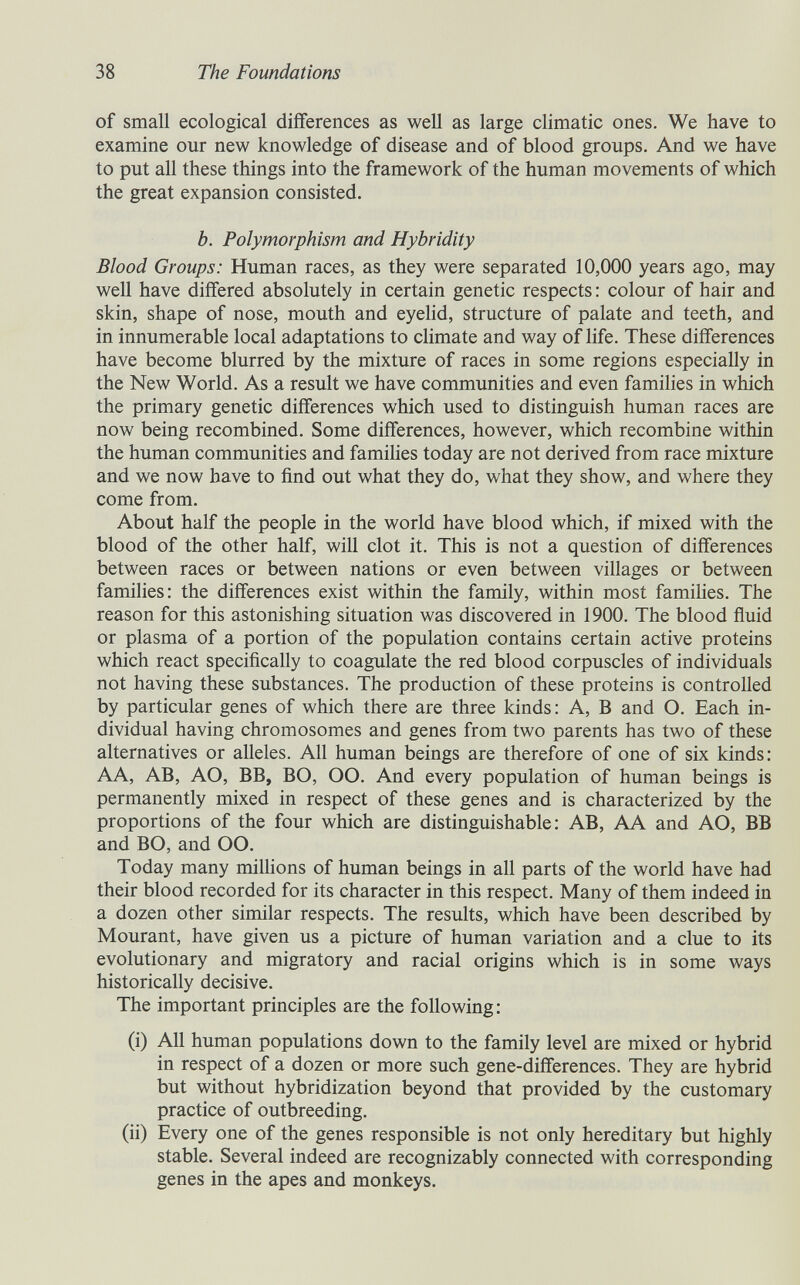 38 The Foundations of small ecological differences as weU as large climatic ones. We have to examine our new knowledge of disease and of blood groups. And we have to put all these things into the framework of the human movements of which the great expansion consisted. b. Polymorphism and Hybridity Blood Groups: Human races, as they were separated 10,000 years ago, may well have differed absolutely in certain genetic respects : colour of hair and skin, shape of nose, mouth and eyelid, structure of palate and teeth, and in innumerable local adaptations to climate and way of life. These differences have become blurred by the mixture of races in some regions especially in the New World. As a result we have communities and even families in which the primary genetic differences which used to distinguish human races are now being recombined. Some differences, however, which recombine within the human communities and families today are not derived from race mixture and we now have to find out what they do, what they show, and where they come from. About half the people in the world have blood which, if mixed with the blood of the other half, will clot it. This is not a question of differences between races or between nations or even between villages or between families: the differences exist within the family, within most famihes. The reason for this astonishing situation was discovered in 1900. The blood fluid or plasma of a portion of the population contains certain active proteins which react specifically to coagulate the red blood corpuscles of individuals not having these substances. The production of these proteins is controlled by particular genes of which there are three kinds: A, В and O. Each in¬ dividual having chromosomes and genes from two parents has two of these alternatives or alleles. All human beings are therefore of one of six kinds: AA, AB, AO, BB, BO, 00. And every population of human beings is permanently mixed in respect of these genes and is characterized by the proportions of the four which are distinguishable: AB, AA and AO, BB and BO, and OO. Today many millions of human beings in all parts of the world have had their blood recorded for its character in this respect. Many of them indeed in a dozen other similar respects. The results, which have been described by Mourant, have given us a picture of human variation and a clue to its evolutionary and migratory and racial origins which is in some ways historically decisive. The important principles are the following: (i) All human populations down to the family level are mixed or hybrid in respect of a dozen or more such gene-differences. They are hybrid but without hybridization beyond that provided by the customary practice of outbreeding. (ii) Every one of the genes responsible is not only hereditary but highly stable. Several indeed are recognizably connected with corresponding genes in the apes and monkeys.