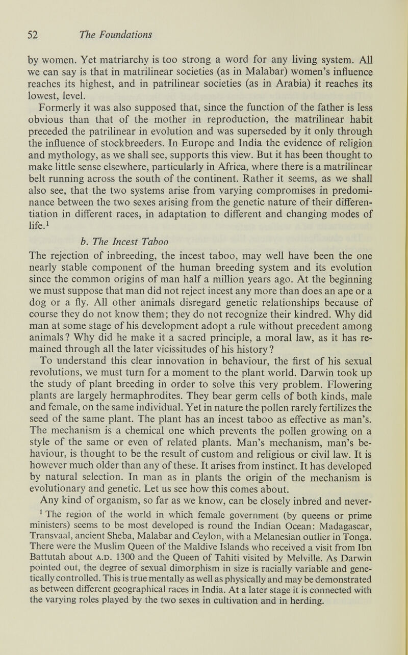52 The Foundations by women. Yet matriarchy is too strong a word for any living system. All we can say is that in matrilinear societies (as in Malabar) women's influence reaches its highest, and in patrilinear societies (as in Arabia) it reaches its lowest, level. Formerly it was also supposed that, since the function of the father is less obvious than that of the mother in reproduction, the matrihnear habit preceded the patrihnear in evolution and was superseded by it only through the influence of stockbreeders. In Europe and India the evidence of religion and mythology, as we shall see, supports this view. But it has been thought to make little sense elsewhere, particularly in Africa, where there is a matrihnear belt running across the south of the continent. Rather it seems, as we shall also see, that the two systems arise from varying compromises in predomi¬ nance between the two sexes arising from the genetic nature of their differen¬ tiation in different races, in adaptation to different and changing modes of life.^ b. The Incest Taboo The rejection of inbreeding, the incest taboo, may well have been the one nearly stable component of the human breeding system and its evolution since the common origins of man half a million years ago. At the beginning we must suppose that man did not reject incest any more than does an ape or a dog or a fly. All other animals disregard genetic relationships because of course they do not know them; they do not recognize their kindred. Why did man at some stage of his development adopt a rule without precedent among animals ? Why did he make it a sacred principle, a moral law, as it has re¬ mained through all the later vicissitudes of his history ? To understand this clear innovation in behaviour, the ñrst of his sexual revolutions, we must turn for a moment to the plant world. Darwin took up the study of plant breeding in order to solve this very problem. Flowering plants are largely hermaphrodites. They bear germ cells of both kinds, male and female, on the same individual. Yet in nature the pollen rarely fertihzes the seed of the same plant. The plant has an incest taboo as effective as man's. The mechanism is a chemical one which prevents the pollen growing on a style of the same or even of related plants. Man's mechanism, man's be¬ haviour, is thought to be the result of custom and religious or civil law. It is however much older than any of these. It arises from instinct. It has developed by natural selection. In man as in plants the origin of the mechanism is evolutionary and genetic. Let us see how this comes about. Any kind of organism, so far as we know, can be closely inbred and never- ^ The region of the world in which female government (by queens or prime ministers) seems to be most developed is round the Indian Ocean: Madagascar, Transvaal, ancient Sheba, Malabar and Ceylon, with a Melanesian outlier in Tonga. There were the Muslim Queen of the Maldive Islands who received a visit from Ibn Battutah about A.D. 1300 and the Queen of Tahiti visited by Melville. As Darwin pointed out, the degree of sexual dimorphism in size is racially variable and gene¬ tically controlled. This is true mentally as well as physically and may be demonstrated as between different geographical races in India. At a later stage it is connected with the varying roles played by the two sexes in cultivation and in herding.