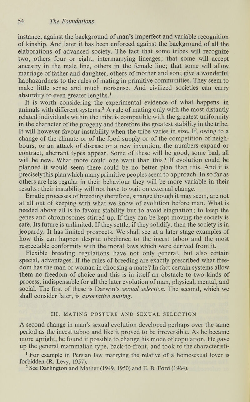 54 The Foundations instance, against the background of man's imperfect and variable recognition of kinship. And later it has been enforced against the background of all the elaborations of advanced society. The fact that some tribes will recognize two, others four or eight, intermarrying lineages; that some will accept ancestry in the male hne, others in the female hne; that some will allow marriage of father and daughter, others of mother and son ; give a wonderful haphazardness to the rules of mating in primitive communities. They seem to make little sense and much nonsense. And civilized societies can carry absurdity to even greater lengths. ^ It is worth considering the experimental evidence of what happens in animals with different systems.^ A rule of mating only with the most distantly related individuals within the tribe is compatible with the greatest uniformity in the character of the progeny and therefore the greatest stabihty in the tribe. It will however favour instabihty when the tribe varies in size. If, owing to a change of the climate or of the food supply or of the competition of neigh¬ bours, or an attack of disease or a new invention, the numbers expand or contract, aberrant types appear. Some of these will be good, some bad, all will be new. What more could one want than this? If evolution could be planned it would seem there could be no better plan than this. And it is precisely this plan which many primitive peoples seem to approach. In so far as others are less regular in their behaviour they will be more variable in their results : their instability will not have to wait on external change. Erratic processes of breeding therefore, strange though it may seem, are not at all out of keeping with what we know of evolution before man. What is needed above all is to favour stability but to avoid stagnation; to keep the genes and chromosomes stirred up. If they can be kept moving the society is safe. Its future is unlimited. If they settle, if they solidify, then the society is in jeopardy. It has limited prospects. We shall see at a later stage examples of how this can happen despite obedience to the incest taboo and the most respectable conformity with the moral laws which were derived from it. Flexible breeding regulations have not only general, but also certain special, advantages. If the rules of breeding are exactly prescribed what free¬ dom has the man or woman in choosing a mate ? In fact certain systems allow them no freedom of choice and this is in itself an obstacle to two kinds of process, indispensable for all the later evolution of man, physical, mental, and social. The first of these is Darwin's sexual selection. The second, which we shall consider later, is assortative mating. III. MATING POSTURE AND SEXUAL SELECTION A second change in man's sexual evolution developed perhaps over the same period as the incest taboo and like it proved to be irreversible. As he became more upright, he found it possible to change his mode of copulation. He gave up the general mammahan type, back-to-front, and took to the characteristi- ' For example in Persian law marrying the relative of a homosexual lover is forbidden (R. Levy, 1957). 2 See Darlington and Mather (1949, 1950) and E. B. Ford (1964).