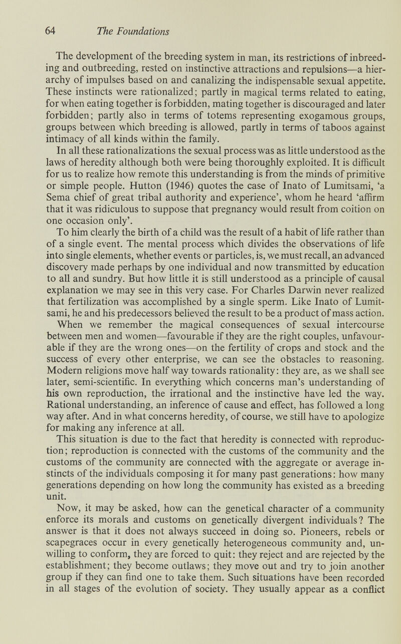 64 The Foundations The development of the breeding system in man, its restrictions of inbreed¬ ing and outbreeding, rested on instinctive attractions and repulsions—a hier¬ archy of impulses based on and canalizing the indispensable sexual appetite. These instincts were rationalized ; partly in magical terms related to eating, for when eating together is forbidden, mating together is discouraged and later forbidden; partly also in terms of totems representing exogamous groups, groups between which breeding is allowed, partly in terms of taboos against intimacy of all kinds within the family. In all these rationalizations the sexual process was as little understood as the laws of heredity although both were being thoroughly exploited. It is difficult for us to realize how remote this understanding is from the minds of primitive or simple people. Hutton (1946) quotes the case of Inato of Lumitsami, 'a Sema chief of great tribal authority and experience', whom he heard 'affirm that it was ridiculous to suppose that pregnancy would result from coition on one occasion only'. To him clearly the birth of a child was the result of a habit of Hfe rather than of a single event. The mental process which divides the observations of life into single elements, whether events or particles, is, we must recall, an advanced discovery made perhaps by one individual and now transmitted by education to all and sundry. But how little it is still understood as a principle of causal explanation we may see in this very case. For Charles Darwin never realized that fertilization was accomplished by a single sperm. Like Inato of Lumit¬ sami, he and his predecessors believed the result to be a product of mass action. When we remember the magical consequences of sexual intercourse between men and women—favourable if they are the right couples, unfavour¬ able if they are the wrong ones—on the fertility of crops and stock and the success of every other enterprise, we can see the obstacles to reasoning. Modern religions move half way towards rationahty : they are, as we shall see later, semi-scientific. In everything which concerns man's understanding of his own reproduction, the irrational and the instinctive have led the way. Rational understanding, an inference of cause and effect, has followed a long way after. And in what concerns heredity, of course, we still have to apologize for making any inference at all. This situation is due to the fact that heredity is connected with reproduc¬ tion ; reproduction is connected with the customs of the community and the customs of the community are connected with the aggregate or average in¬ stincts of the individuals composing it for many past generations : how many generations depending on how long the community has existed as a breeding unit. Now, it may be asked, how can the genetical character of a community enforce its morals and customs on genetically divergent individuals? The answer is that it does not always succeed in doing so. Pioneers, rebels or scapegraces occur in every genetically heterogeneous community and, un¬ willing to conform, they are forced to quit; they reject and are rejected by the establishment; they become outlaws; they move out and try to join another group if they can find one to take them. Such situations have been recorded in all stages of the evolution of society. They usually appear as a conflict