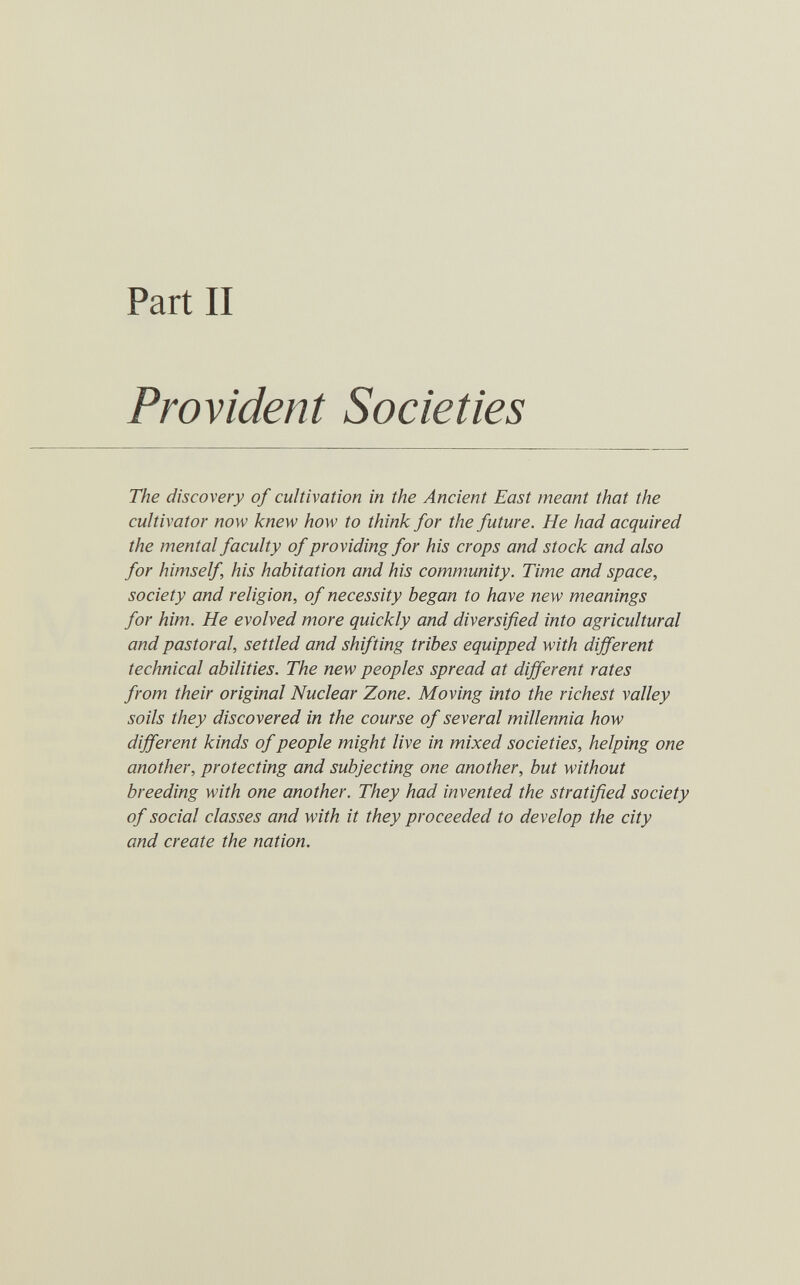 Part II Provident Societies The discovery of cultivation in the Ancient East meant that the cultivator now knew how to think for the future. He had acquired the mental faculty of providing for his crops and stock and also for himself his habitation and his community. Time and space., society and religion, of necessity began to have new meanings for him. He evolved more quickly and diversified into agricultural and pastoral, settled and shifting tribes equipped with different technical abilities. The new peoples spread at different rates from their original Nuclear Zone. Moving into the richest valley soils they discovered in the course of several millennia how different kinds of people might live in mixed societies, helping one another, protecting and subjecting one another, but without breeding with one another. They had invented the stratified society of social classes and with it they proceeded to develop the city and create the nation.