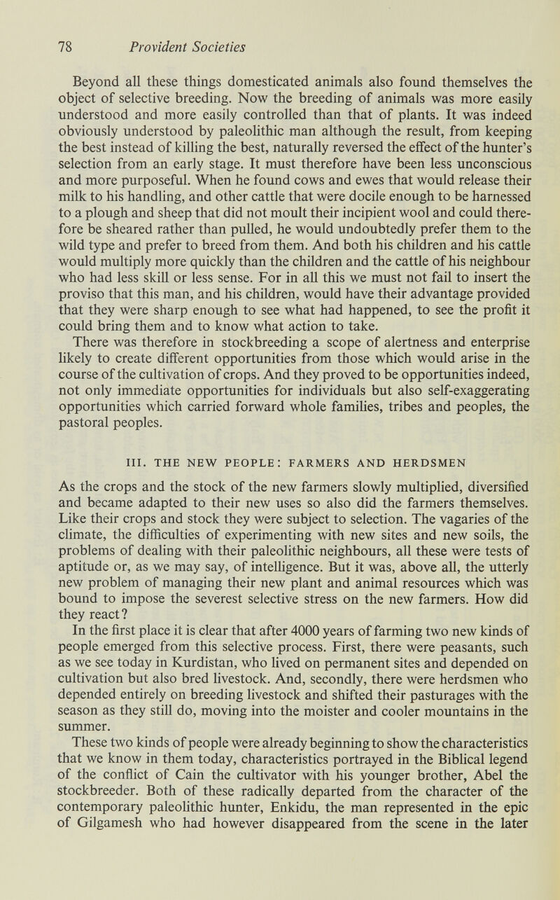 78 Provident Societies Beyond all these things domesticated animals also found themselves the object of selective breeding. Now the breeding of animals was more easily understood and more easily controlled than that of plants. It was indeed obviously understood by paleolithic man although the result, from keeping the best instead of killing the best, naturally reversed the effect of the hunter's selection from an early stage. It must therefore have been less unconscious and more purposeful. When he found cows and ewes that would release their milk to his handling, and other cattle that were docile enough to be harnessed to a plough and sheep that did not moult their incipient wool and could there¬ fore be sheared rather than puUed, he would undoubtedly prefer them to the wild type and prefer to breed from them. And both his children and his cattle would multiply more quickly than the children and the cattle of his neighbour who had less skiU or less sense. For in aU this we must not fail to insert the proviso that this man, and his children, would have their advantage provided that they were sharp enough to see what had happened, to see the profit it could bring them and to know what action to take. There was therefore in stockbreeding a scope of alertness and enterprise likely to create diff'erent opportunities from those which would arise in the course of the cultivation of crops. And they proved to be opportunities indeed, not only immediate opportunities for individuals but also self-exaggerating opportunities which carried forward whole famihes, tribes and peoples, the pastoral peoples. iii. the new people: farmers and herdsmen As the crops and the stock of the new farmers slowly multiplied, diversified and became adapted to their new uses so also did the farmers themselves. Like their crops and stock they were subject to selection. The vagaries of the climate, the difficulties of experimenting with new sites and new soils, the problems of dealing with their paleolithic neighbours, all these were tests of aptitude or, as we may say, of intelligence. But it was, above aU, the utterly new problem of managing their new plant and animal resources which was bound to impose the severest selective stress on the new farmers. How did they react ? In the first place it is clear that after 4000 years of farming two new kinds of people emerged from this selective process. First, there were peasants, such as we see today in Kurdistan, who lived on permanent sites and depended on cultivation but also bred livestock. And, secondly, there were herdsmen who depended entirely on breeding livestock and shifted their pasturages with the season as they still do, moving into the moister and cooler mountains in the summer. These two kinds of people were already beginning to show the characteristics that we know in them today, characteristics portrayed in the Biblical legend of the conflict of Cain the cultivator with his younger brother, Abel the stockbreeder. Both of these radically departed from the character of the contemporary paleohthic hunter, Enkidu, the man represented in the epic of Gilgamesh who had however disappeared from the scene in the later