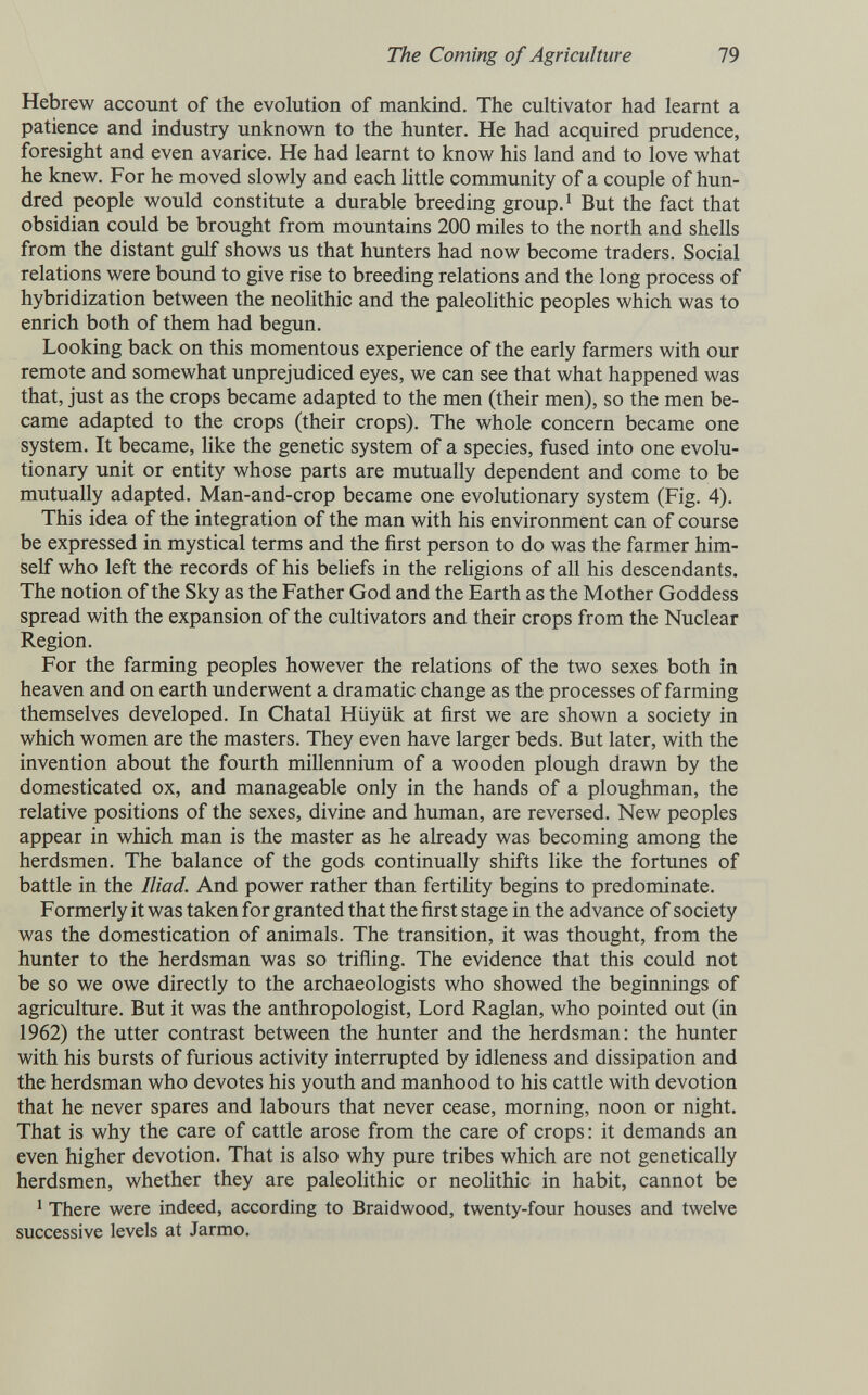 The Coming of Agriculture 79 Hebrew account of the evolution of mankind. The cultivator had learnt a patience and industry unknown to the hunter. He had acquired prudence, foresight and even avarice. He had learnt to know his land and to love what he knew. For he moved slowly and each little community of a couple of hun¬ dred people would constitute a durable breeding group. ^ But the fact that obsidian could be brought from mountains 200 miles to the north and shells from the distant gulf shows us that hunters had now become traders. Social relations were bound to give rise to breeding relations and the long process of hybridization between the neolithic and the paleolithic peoples which was to enrich both of them had begun. Looking back on this momentous experience of the early farmers with our remote and somewhat unprejudiced eyes, we can see that what happened was that, just as the crops became adapted to the men (their men), so the men be¬ came adapted to the crops (their crops). The whole concern became one system. It became, like the genetic system of a species, fused into one evolu¬ tionary unit or entity whose parts are mutually dependent and come to be mutually adapted. Man-and-crop became one evolutionary system (Fig. 4). This idea of the integration of the man with his environment can of course be expressed in mystical terms and the first person to do was the farmer him¬ self who left the records of his beliefs in the religions of all his descendants. The notion of the Sky as the Father God and the Earth as the Mother Goddess spread with the expansion of the cultivators and their crops from the Nuclear Region. For the farming peoples however the relations of the two sexes both in heaven and on earth underwent a dramatic change as the processes of farming themselves developed. In Chatal Hüyük at first we are shown a society in which women are the masters. They even have larger beds. But later, with the invention about the fourth millennium of a wooden plough drawn by the domesticated ox, and manageable only in the hands of a ploughman, the relative positions of the sexes, divine and human, are reversed. New peoples appear in which man is the master as he already was becoming among the herdsmen. The balance of the gods continually shifts like the fortunes of battle in the Iliad. And power rather than fertility begins to predominate. Formerly it was taken for granted that the first stage in the advance of society was the domestication of animals. The transition, it was thought, from the hunter to the herdsman was so trifling. The evidence that this could not be so we owe directly to the archaeologists who showed the beginnings of agriculture. But it was the anthropologist. Lord Raglan, who pointed out (in 1962) the utter contrast between the hunter and the herdsman: the hunter with his bursts of furious activity interrupted by idleness and dissipation and the herdsman who devotes his youth and manhood to his cattle with devotion that he never spares and labours that never cease, morning, noon or night. That is why the care of cattle arose from the care of crops : it demands an even higher devotion. That is also why pure tribes which are not genetically herdsmen, whether they are paleolithic or neolithic in habit, cannot be ^ There were indeed, according to Braidwood, twenty-four houses and twelve successive levels at Jarmo.
