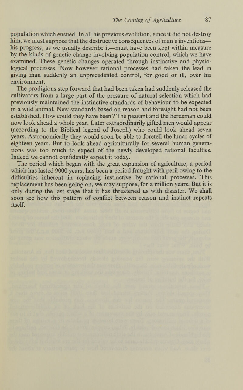 The Coming of Agriculture 87 population which ensued. In all his previous evolution, since it did not destroy him, we must suppose that the destructive consequences of man's inventions— his progress, as we usually describe it—must have been kept within measure by the kinds of genetic change involving population control, which we have examined. These genetic changes operated through instinctive and physio¬ logical processes. Now however rational processes had taken the lead in giving man suddenly an unprecedented control, for good or ill, over his environment. The prodigious step forward that had been taken had suddenly released the cultivators from a large part of the pressure of natural selection which had previously maintained the instinctive standards of behaviour to be expected in a wild animal. New standards based on reason and foresight had not been established. How could they have been ? The peasant and the herdsman could now look ahead a whole year. Later extraordinarily gifted men would appear (according to the Biblical legend of Joseph) who could look ahead seven years. Astronomically they would soon be able to foretell the lunar cycles of eighteen years. But to look ahead agriculturally for several human genera¬ tions was too much to expect of the newly developed rational faculties. Indeed we cannot confidently expect it today. The period which began with the great expansion of agriculture, a period which has lasted 9000 years, has been a period fraught with peril owing to the difficulties inherent in replacing instinctive by rational processes. This replacement has been going on, we may suppose, for a million years. But it is only during the last stage that it has threatened us with disaster. We shall soon see how this pattern of conflict between reason and instinct repeats itself.