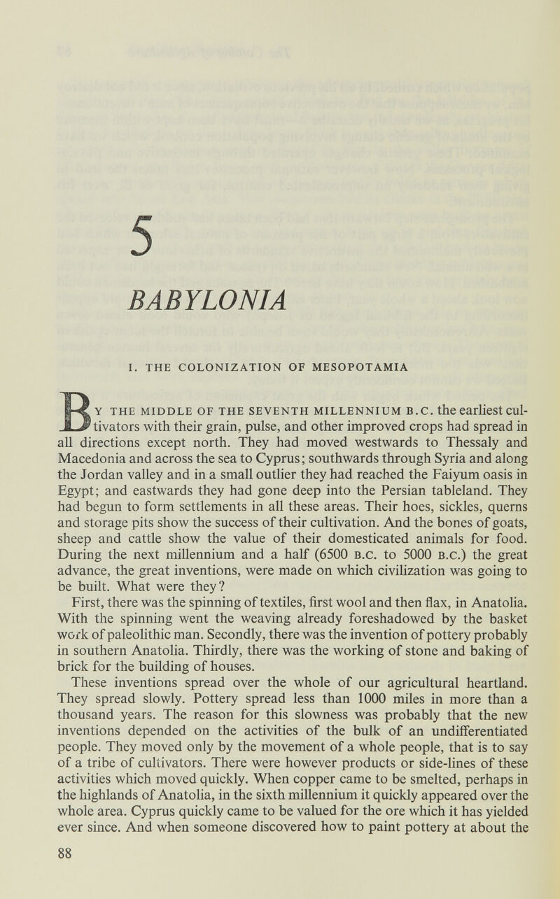 5 BABYLONIA i. the colonization of mesopotamia By the middle of the seventh millennium в. с. the earliest cul- tivators with their grain, pulse, and other improved crops had spread in all directions except north. They had moved westwards to Thessaly and Macedonia and across the sea to Cyprus; southwards through Syria and along the Jordan valley and in a small outlier they had reached the Faiyum oasis in Egypt; and eastwards they had gone deep into the Persian tableland. They had begun to form settlements in all these areas. Their hoes, sickles, querns and storage pits show the success of their cultivation. And the bones of goats, sheep and cattle show the value of their domesticated animals for food. During the next millennium and a half (6500 b.c. to 5000 b.c.) the great advance, the great inventions, were made on which civilization was going to be built. What were they? First, there was the spinning of textiles, first wool and then flax, in Anatolia. With the spinning went the weaving already foreshadowed by the basket work of paleolithic man. Secondly, there was the invention of pottery probably in southern Anatolia. Thirdly, there was the working of stone and baking of brick for the building of houses. These inventions spread over the whole of our agricultural heartland. They spread slowly. Pottery spread less than 1000 miles in more than a thousand years. The reason for this slowness was probably that the new inventions depended on the activities of the bulk of an undifferentiated people. They moved only by the movement of a whole people, that is to say of a tribe of cultivators. There were however products or side-lines of these activities which moved quickly. When copper came to be smelted, perhaps in the highlands of Anatolia, in the sixth millennium it quickly appeared over the whole area. Cyprus quickly came to be valued for the ore which it has yielded ever since. And when someone discovered how to paint pottery at about the 88