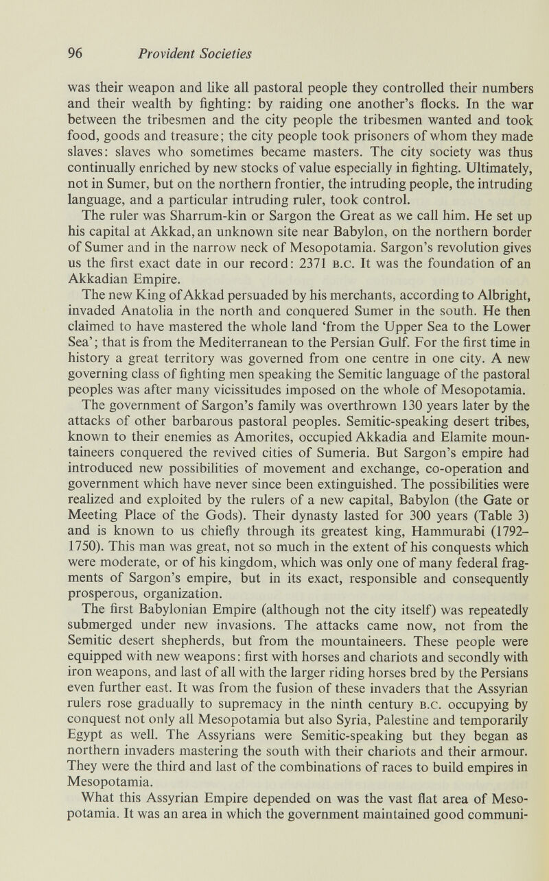 96 Provident Societies was their weapon and like all pastoral people they controlled their numbers and their wealth by fighting: by raiding one another's flocks. In the war between the tribesmen and the city people the tribesmen wanted and took food, goods and treasure; the city people took prisoners of whom they made slaves: slaves who sometimes became masters. The city society was thus continually enriched by new stocks of value especially in fighting. Ultimately, not in Sumer, but on the northern frontier, the intruding people, the intruding language, and a particular intruding ruler, took control. The ruler was Sharrum-kin or Sargon the Great as we call him. He set up his capital at Akkad, an unknown site near Babylon, on the northern border of Sumer and in the narrow neck of Mesopotamia. Sargon's revolution gives us the first exact date in our record: 2371 b.c. It was the foundation of an Akkadian Empire. The new King of Akkad persuaded by his merchants, according to Albright, invaded Anatoha in the north and conquered Sumer in the south. He then claimed to have mastered the whole land 'from the Upper Sea to the Lower Sea'; that is from the Mediterranean to the Persian Gulf. For the first time in history a great territory was governed from one centre in one city. A new governing class of fighting men speaking the Semitic language of the pastoral peoples was after many vicissitudes imposed on the whole of Mesopotamia. The government of Sargon's family was overthrown 130 years later by the attacks of other barbarous pastoral peoples. Semitic-speaking desert tribes, known to their enemies as Amorites, occupied Akkadia and Elamite moun¬ taineers conquered the revived cities of Sumeria. But Sargon's empire had introduced new possibilities of movement and exchange, co-operation and government which have never since been extinguished. The possibilities were reaHzed and exploited by the rulers of a new capital, Babylon (the Gate or Meeting Place of the Gods). Their dynasty lasted for 300 years (Table 3) and is known to us chiefly through its greatest king, Hammurabi (1792- 1750). This man was great, not so much in the extent of his conquests which were moderate, or of his kingdom, which was only one of many federal frag¬ ments of Sargon's empire, but in its exact, responsible and consequently prosperous, organization. The first Babylonian Empire (although not the city itself) was repeatedly submerged under new invasions. The attacks came now, not from the Semitic desert shepherds, but from the mountaineers. These people were equipped with new weapons : first with horses and chariots and secondly with iron weapons, and last of all with the larger riding horses bred by the Persians even further east. It was from the fusion of these invaders that the Assyrian rulers rose gradually to supremacy in the ninth century b.c. occupying by conquest not only all Mesopotamia but also Syria, Palestine and temporarily Egypt as well. The Assyrians were Semitic-speaking but they began as northern invaders mastering the south with their chariots and their armour. They were the third and last of the combinations of races to build empires in Mesopotamia. What this Assyrian Empire depended on was the vast flat area of Meso¬ potamia. It was an area in which the government maintained good communi-