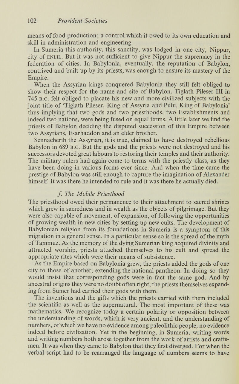 102 Provident Societies means of food production; a control which it owed to its own education and skill in administration and engineering. In Sumeria this authority, this sanctity, was lodged in one city, Nippur, city of ENLiL. But it was not sufficient to give Nippur the supremacy in the federation of cities. In Babylonia, eventually, the reputation of Babylon, contrived and built up by its priests, was enough to ensure its mastery of the Empire. When the Assyrian kings conquered Babylonia they still felt obliged to show their respect for the name and site of Babylon. Tiglath Pileser III in 745 b.c. felt obliged to placate his new and more civilized subjects with the joint title of 'Tiglath Pileser, King of Assyria and Pulu, King of Babylonia' thus implying that two gods and two priesthoods, two Establishments and indeed two nations, were being fused on equal terms. A little later we find the priests of Babylon deciding the disputed succession of this Empire between two Assyrians, Esarhaddon and an elder brother. Sennacherib the Assyrian, it is true, claimed to have destroyed rebellious Babylon in 689 b.c. But the gods and the priests were not destroyed and his successors devoted great labours to restoring their temples and their authority. The military rulers had again come to terms with the priestly class, as they have been doing in various forms ever since. And when the time came the prestige of Babylon was still enough to capture the imagination of Alexander himself. It was there he intended to rule and it was there he actually died. /. The Mobile Priesthood The priesthood owed their permanence to their attachment to sacred shrines which grew in sacredness and in wealth as the objects of pilgrimage. But they were also capable of movement, of expansion, of following the opportunities of growing wealth in new cities by setting up new cults. The development of Babylonian religion from its foundations in Sumeria is a symptom of this migration in a general sense. In a particular sense so is the spread of the myth of Tammuz. As the memory of the dying Sumerian king acquired divinity and attracted worship, priests attached themselves to his cult and spread the appropriate rites which were their means of subsistence. As the Empire based on Babylonia grew, the priests added the gods of one city to those of another, extending the national pantheon. In doing so they would insist that corresponding gods were in fact the same god. And by ancestral origins they were no doubt often right, the priests themselves expand¬ ing from Sumer had carried their gods with them. The inventions and the gifts which the priests carried with them included the scientific as well as the supernatural. The most important of these was mathematics. We recognize today a certain polarity or opposition between the understanding of words, which is very ancient, and the understanding of numbers, of which we have no evidence among paleolithic people, no evidence indeed before civilization. Yet in the beginning, in Sumeria, writing words and writing numbers both arose together from the work of artists and crafts¬ men. It was when they came to Babylon that they first diverged. For when the verbal script had to be rearranged the language of numbers seems to have