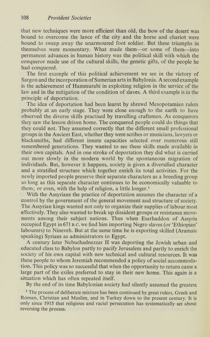 108 Provident Societies that new techniques were more efficient than old, the bow of the desert was bound to overcome the lance of the city and the horse and chariot were bound to sweep away the unarmoured foot soldier. But these triumphs in themselves were momentary. What made them—or some of them—into permanent advances in human history was the pohtical skill with which the conqueror made use of the cultural skills, the genetic gifts, of the people he had conquered. The first example of this political achievement we see in the victory of Sargon and the incorporation of Sumerian arts in Babylonia. A second example is the achievement of Hammurabi in exploiting rehgion in the service of the law and in the mitigation of the condition of slaves. A third example is in the principle of deportation. The idea of deportation had been learnt by shrewd Mesopotamian rulers probably at an early stage. They were close enough to the earth to have observed the diverse skills practised by travelling craftsmen. As conquerors they saw the lesson driven home. The conquered people could do things that they could not. They assumed correctly that the different small professional groups in the Ancient East, whether they were scribes or musicians, lawyers or blacksmiths, had different innate capacities selected over numerous still remembered generations. They wanted to see these skills made available in their own capitals. And in one stroke of deportation they did what is carried out more slowly in the modern world by the spontaneous migration of individuals. But, however it happens, society is given a diversified character and a stratified structure which together enrich its total activities. For the newly imported people preserve their separate characters as a breeding group so long as this separate character continues to be economically valuable to them; or even, with the help of religion, a little longer.^ With the Assyrians the practice of deportation assumes the character of a control by the government of the general movement and structure of society. The Assyrian kings wanted not only to organize their supplies of labour most effectively. They also wanted to break up dissident groups or resistance move¬ ments among their subject nations. Thus when Esarhaddon of Assyria occupied Egypt in 671 b.c. we find him importing Negro slaves (or 'Ethiopian' labourers) to Nineveh. But at the same time he is exporting skilled (Aramaic speaking) Syrians as administrators to Egypt. A century later Nebuchadnezzar II was deporting the Jewish urban and educated class to Babylon partly to pacify Jerusalem and partly to enrich the society of his own capital with new technical and cultural resources. It was these people to whom Jeremiah recommended a pohcy of social accommoda¬ tion. This роИсу was so successful that when the opportunity to return came a large part of the exiles preferred to stay in their new home. This again is a situation which has often repeated itself. By the end of its time Babylonian society had silently assumed the greatest ^ The process of deliberate mixture has been continued by great rulers, Greek and Roman, Christian and Muslim, and in Turkey down to the present century. It is only since 1915 that religious and racial persecution has systematically set about reversing the process.
