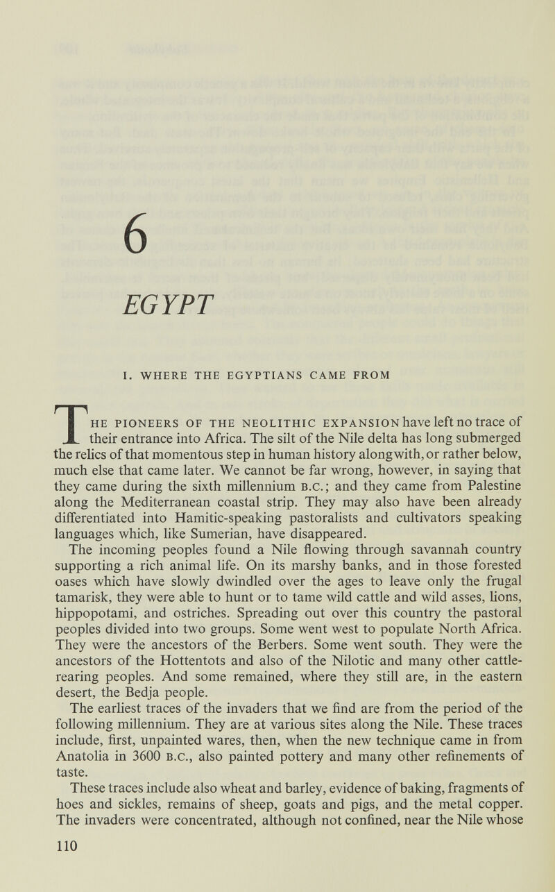 6 EGYPT I. WHERE THE EGYPTIANS CAME FROM THE PIONEERS OF THE NEOLITHIC EXPANSION haVC left ПО traCC of their entrance into Africa. The silt of the Nile delta has long submerged the relics of that momentous step in human history alongwith, or rather below, much else that came later. We cannot be far wrong, however, in saying that they came during the sixth millennium b.c.; and they came from Palestine along the Mediterranean coastal strip. They may also have been already differentiated into Hamitic-speaking pastoralists and cultivators speaking languages which, like Sumerian, have disappeared. The incoming peoples found a Nile flowing through savannah country supporting a rich animal life. On its marshy banks, and in those forested oases which have slowly dwindled over the ages to leave only the frugal tamarisk, they were able to hunt or to tame wild cattle and wild asses, hons, hippopotami, and ostriches. Spreading out over this country the pastoral peoples divided into two groups. Some went west to populate North Africa. They were the ancestors of the Berbers. Some went south. They were the ancestors of the Hottentots and also of the Nilotic and many other cattle- rearing peoples. And some remained, where they stiU are, in the eastern desert, the Bedja people. The earhest traces of the invaders that we find are from the period of the following millennium. They are at various sites along the Nile. These traces include, first, unpainted wares, then, when the new technique came in from Anatoha in 3600 b.c., also painted pottery and many other refinements of taste. These traces include also wheat and barley, evidence of baking, fragments of hoes and sickles, remains of sheep, goats and pigs, and the metal copper. The invaders were concentrated, although not confined, near the Nile whose 110