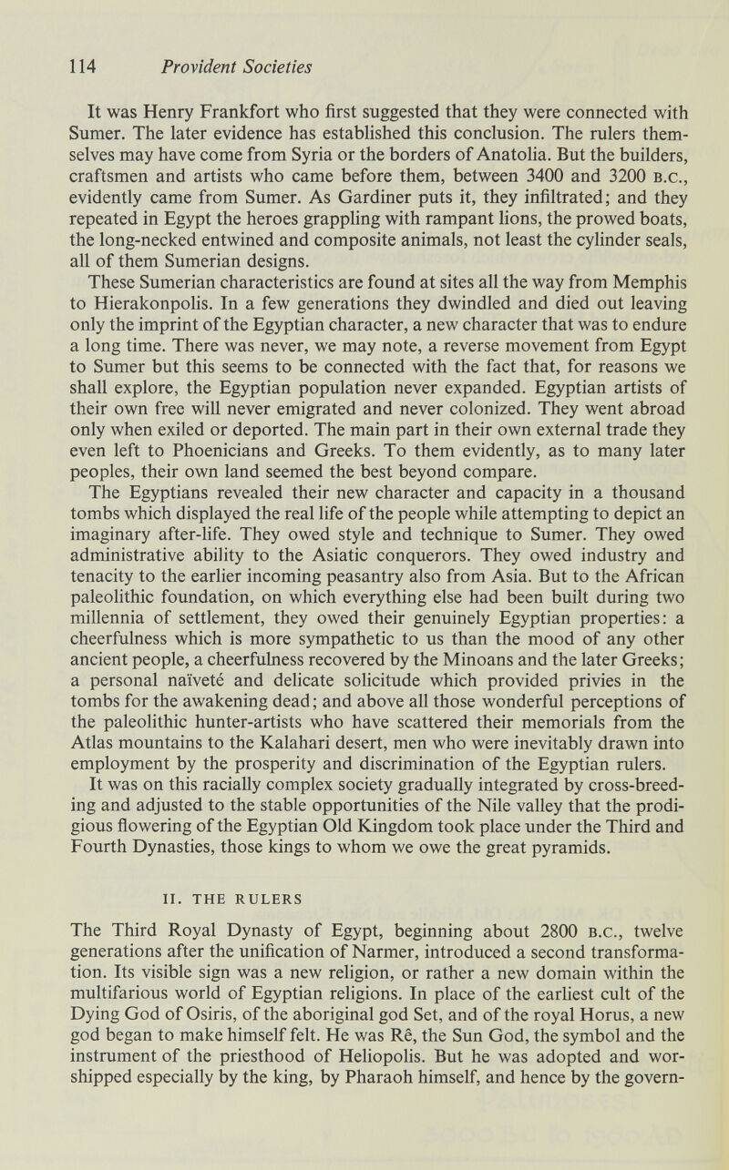 114 Provident Societies It was Henry Frankfort who first suggested that they were connected with Sumer. The later evidence has established this conclusion. The rulers them¬ selves may have come from Syria or the borders of Anatolia. But the builders, craftsmen and artists who came before them, between 3400 and 3200 b.c., evidently came from Sumer. As Gardiner puts it, they infiltrated; and they repeated in Egypt the heroes grapphng with rampant hons, the prowed boats, the long-necked entwined and composite animals, not least the cylinder seals, all of them Sumerian designs. These Sumerian characteristics are found at sites all the way from Memphis to Hierakonpolis. In a few generations they dwindled and died out leaving only the imprint of the Egyptian character, a new character that was to endure a long time. There was never, we may note, a reverse movement from Egypt to Sumer but this seems to be connected with the fact that, for reasons we shall explore, the Egyptian population never expanded. Egyptian artists of their own free will never emigrated and never colonized. They went abroad only when exiled or deported. The main part in their own external trade they even left to Phoenicians and Greeks. To them evidently, as to many later peoples, their own land seemed the best beyond compare. The Egyptians revealed their new character and capacity in a thousand tombs which displayed the real life of the people while attempting to depict an imaginary after-Hfe. They owed style and technique to Sumer. They owed administrative ability to the Asiatic conquerors. They owed industry and tenacity to the earlier incoming peasantry also from Asia. But to the African paleolithic foundation, on which everything else had been built during two millennia of settlement, they owed their genuinely Egyptian properties: a cheerfulness which is more sympathetic to us than the mood of any other ancient people, a cheerfulness recovered by the Minoans and the later Greeks; a personal naïveté and dehcate solicitude which provided privies in the tombs for the awakening dead; and above all those wonderful perceptions of the paleolithic hunter-artists who have scattered their memorials from the Atlas mountains to the Kalahari desert, men who were inevitably drawn into employment by the prosperity and discrimination of the Egyptian rulers. It was on this raciaUy complex society gradually integrated by cross-breed¬ ing and adjusted to the stable opportunities of the Nile valley that the prodi¬ gious flowering of the Egyptian Old Kingdom took place under the Third and Fourth Dynasties, those kings to whom we owe the great pyramids. ii. the rulers The Third Royal Dynasty of Egypt, beginning about 2800 b.c., twelve generations after the unification of Narmer, introduced a second transforma¬ tion. Its visible sign was a new religion, or rather a new domain within the multifarious world of Egyptian religions. In place of the earliest cult of the Dying God of Osiris, of the aboriginal god Set, and of the royal Horus, a new god began to make himself felt. He was Rê, the Sun God, the symbol and the instrument of the priesthood of Heliopohs. But he was adopted and wor¬ shipped especially by the king, by Pharaoh himself, and hence by the govern-