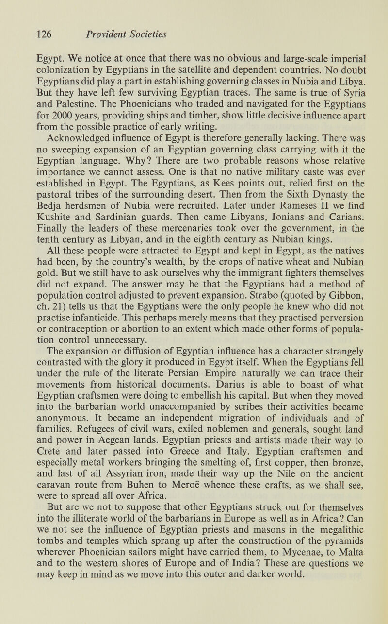 126 Provident Societies Egypt. We notice at once that there was no obvious and large-scale imperial colonization by Egyptians in the satellite and dependent countries. No doubt Egyptians did play a part in establishing governing classes in Nubia and Libya. But they have left few surviving Egyptian traces. The same is true of Syria and Palestine. The Phoenicians who traded and navigated for the Egyptians for 2000 years, providing ships and timber, show little decisive influence apart from the possible practice of early writing. Acknowledged influence of Egypt is therefore generally lacking. There was no sweeping expansion of an Egyptian governing class carrying with it the Egyptian language. Why? There are two probable reasons whose relative importance we cannot assess. One is that no native military caste was ever estabhshed in Egypt. The Egyptians, as Kees points out, relied first on the pastoral tribes of the surrounding desert. Then from the Sixth Dynasty the Bedja herdsmen of Nubia were recruited. Later under Rameses II we find Kushite and Sardinian guards. Then came Libyans, lonians and Carians. Finally the leaders of these mercenaries took over the government, in the tenth century as Libyan, and in the eighth century as Nubian kings. All these people were attracted to Egypt and kept in Egypt, as the natives had been, by the country's wealth, by the crops of native wheat and Nubian gold. But we still have to ask ourselves why the immigrant fighters themselves did not expand. The answer may be that the Egyptians had a method of population control adjusted to prevent expansion. Strabo (quoted by Gibbon, ch. 21) tells us that the Egyptians were the only people he knew who did not practise infanticide. This perhaps merely means that they practised perversion or contraception or abortion to an extent which made other forms of popula¬ tion control unnecessary. The expansion or diffusion of Egyptian influence has a character strangely contrasted with the glory it produced in Egypt itself. When the Egyptians fell under the rule of the literate Persian Empire naturally we can trace their movements from historical documents. Darius is able to boast of what Egyptian craftsmen were doing to embellish his capital. But when they moved into the barbarian world unaccompanied by scribes their activities became anonymous. It became an independent migration of individuals and of famiUes. Refugees of civil wars, exiled noblemen and generals, sought land and power in Aegean lands. Egyptian priests and artists made their way to Crete and later passed into Greece and Italy. Egyptian craftsmen and especially metal workers bringing the smelting of, first copper, then bronze, and last of all Assyrian iron, made their way up the Nile on the ancient caravan route from Buhen to Мегоё whence these crafts, as we shall see, were to spread all over Africa. But are we not to suppose that other Egyptians struck out for themselves into the illiterate world of the barbarians in Europe as well as in Africa ? Can we not see the influence of Egyptian priests and masons in the megalithic tombs and temples which sprang up after the construction of the pyramids wherever Phoenician sailors might have carried them, to Mycenae, to Malta and to the western shores of Europe and of India ? These are questions we may keep in mind as we move into this outer and darker world.