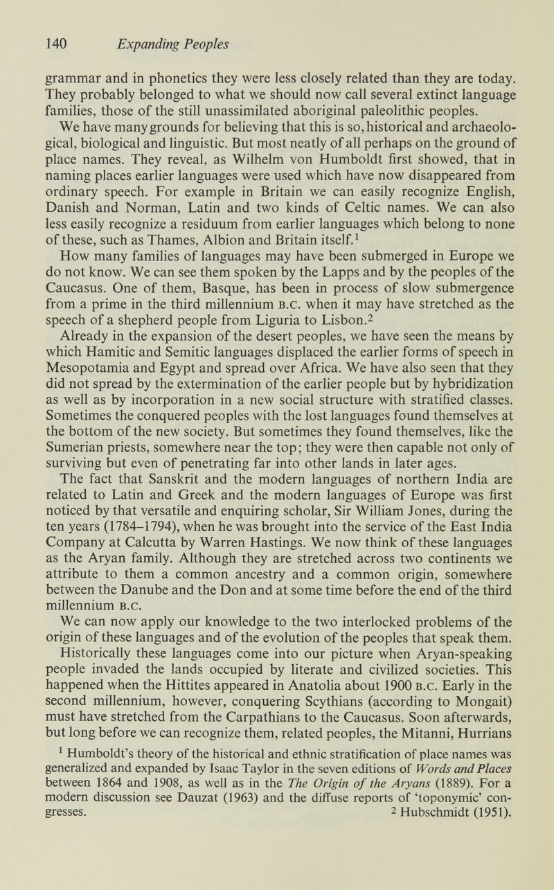 140 Expanding Peoples grammar and in phonetics they were less closely related than they are today. They probably belonged to what we should now call several extinct language families, those of the still unassimilated aboriginal paleolithic peoples. We have many grounds for beheving that this is so, historical and archaeolo¬ gical, biological and Hnguistic. But most neatly of all perhaps on the ground of place names. They reveal, as Wilhelm von Humboldt first showed, that in naming places earlier languages were used which have now disappeared from ordinary speech. For example in Britain we can easily recognize English, Danish and Norman, Latin and two kinds of Celtic names. We can also less easily recognize a residuum from earher languages which belong to none of these, such as Thames, Albion and Britain itself. ^ How many families of languages may have been submerged in Europe we do not know. We can see them spoken by the Lapps and by the peoples of the Caucasus. One of them, Basque, has been in process of slow submergence from a prime in the third millennium b.c. when it may have stretched as the speech of a shepherd people from Liguria to Lisbon.^ Already in the expansion of the desert peoples, we have seen the means by which Hamitic and Semitic languages displaced the earher forms of speech in Mesopotamia and Egypt and spread over Africa. We have also seen that they did not spread by the extermination of the earher people but by hybridization as well as by incorporation in a new social structure with stratified classes. Sometimes the conquered peoples with the lost languages found themselves at the bottom of the new society. But sometimes they found themselves, like the Sumerian priests, somewhere near the top ; they were then capable not only of surviving but even of penetrating far into other lands in later ages. The fact that Sanskrit and the modern languages of northern India are related to Latin and Greek and the modern languages of Europe was first noticed by that versatile and enquiring scholar. Sir WilHam Jones, during the ten years (1784-1794), when he was brought into the service of the East India Company at Calcutta by Warren Hastings. We now think of these languages as the Aryan family. Although they are stretched across two continents we attribute to them a common ancestry and a common origin, somewhere between the Danube and the Don and at some time before the end of the third millennium b.c. We can now apply our knowledge to the two interlocked problems of the origin of these languages and of the evolution of the peoples that speak them. Historically these languages come into our picture when Aryan-speaking people invaded the lands occupied by literate and civilized societies. This happened when the Hittites appeared in Anatoha about 1900 b.c. Early in the second millennium, however, conquering Scythians (according to Mongait) must have stretched from the Carpathians to the Caucasus. Soon afterwards, but long before we can recognize them, related peoples, the Mitanni, Hurrians ^ Humboldt's theory of the historical and ethnic stratification of place names was generalized and expanded by Isaac Taylor in the seven editions of Words and Places between 1864 and 1908, as well as in the The Origin of the Aryans (1889). For a modem discussion see Dauzat (1963) and the diffuse reports of 'toponymie' con¬ gresses. 2 Hubschmidt (1951).