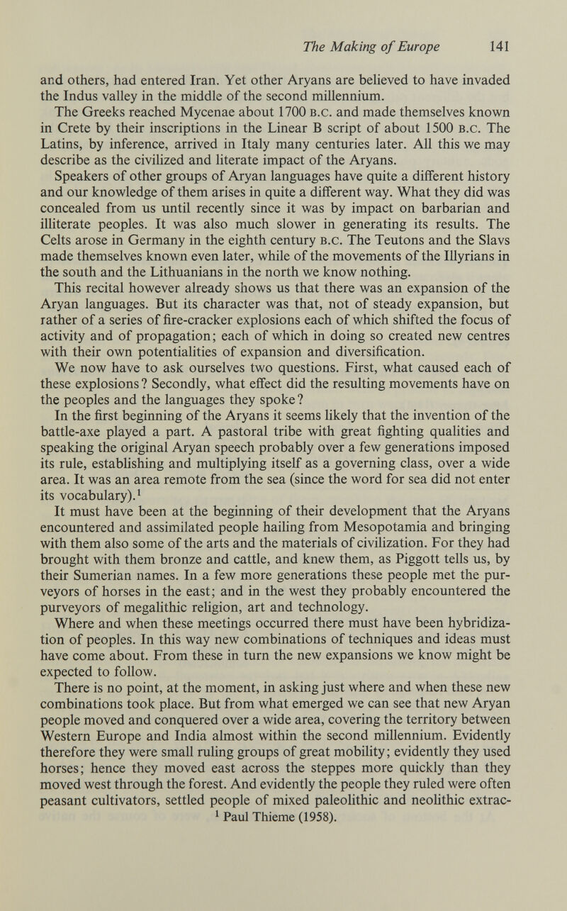 The Making of Europe 141 and others, had entered Iran. Yet other Aryans are believed to have invaded the Indus valley in the middle of the second millennium. The Greeks reached Mycenae about 1700 b.c. and made themselves known in Crete by their inscriptions in the Linear В script of about 1500 b.c. The Latins, by inference, arrived in Italy many centuries later. All this we may describe as the civilized and literate impact of the Aryans. Speakers of other groups of Aryan languages have quite a different history and our knowledge of them arises in quite a different way. What they did was concealed from us until recently since it was by impact on barbarian and illiterate peoples. It was also much slower in generating its results. The Celts arose in Germany in the eighth century b.c. The Teutons and the Slavs made themselves known even later, while of the movements of the Illyrians in the south and the Lithuanians in the north we know nothing. This recital however already shows us that there was an expansion of the Aryan languages. But its character was that, not of steady expansion, but rather of a series of fire-cracker explosions each of which shifted the focus of activity and of propagation; each of which in doing so created new centres with their own potentialities of expansion and diversification. We now have to ask ourselves two questions. First, what caused each of these explosions ? Secondly, what effect did the resulting movements have on the peoples and the languages they spoke ? In the first beginning of the Aryans it seems likely that the invention of the battle-axe played a part. A pastoral tribe with great fighting qualities and speaking the original Aryan speech probably over a few generations imposed its rule, estabUshing and multiplying itself as a governing class, over a wide area. It was an area remote from the sea (since the word for sea did not enter its vocabulary). ^ It must have been at the beginning of their development that the Aryans encountered and assimilated people hailing from Mesopotamia and bringing with them also some of the arts and the materials of civilization. For they had brought with them bronze and cattle, and knew them, as Piggott tells us, by their Sumerian names. In a few more generations these people met the pur¬ veyors of horses in the east; and in the west they probably encountered the purveyors of megahthic religion, art and technology. Where and when these meetings occurred there must have been hybridiza¬ tion of peoples. In this way new combinations of techniques and ideas must have come about. From these in turn the new expansions we know might be expected to follow. There is no point, at the moment, in asking just where and when these new combinations took place. But from what emerged we can see that new Aryan people moved and conquered over a wide area, covering the territory between Western Europe and India almost within the second millennium. Evidently therefore they were small ruling groups of great mobility ; evidently they used horses; hence they moved east across the steppes more quickly than they moved west through the forest. And evidently the people they ruled were often peasant cultivators, settled people of mixed paleolithic and neolithic extrac- 1 Paul Thieme (1958).