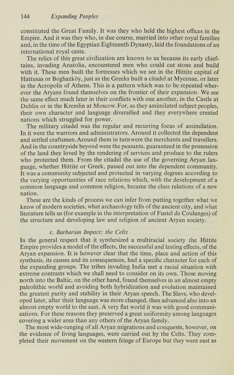 144 Expanding Peoples constituted the Great Family. It was they who held the highest offices in the Empire. And it was they who, in due course, married into other royal famihes and, in the time of the Egyptian Eighteenth Dynasty, laid the foundations of an international royal caste. The relics of this great civilization are known to us because its early chief¬ tains, invading Anatoha, encountered men who could cut stone and build with it. These men built the fortresses which we see in the Hittite capital of Hattusas or Boghazköy, just as the Greeks buih a citadel at Mycenae, or later in the Acropolis of Athens. This is a pattern which was to be repeated wher¬ ever the Aryans found themselves on the frontier of their expansion. We see the same effect much later in their conflicts with one another, in the Castle at Dubhn or in the Kremlin at Moscow. For, as they assimilated subject peoples, their own character and language diversified and they everywhere created nations which struggled for power. The mihtary citadel was the regular and recurring focus of assimilation. In it were the warriors and administrators. Around it collected the dependent and settled craftsmen. Around them in turn were the merchants and travellers. And in the countryside beyond were the peasants, guaranteed in the possession of the land they loved by the rendering of services and produce to the rulers who protected them. From the citadel the use of the governing Aryan lan¬ guage, whether Hittite or Greek, passed out into the dependent community. It was a community subjected and protected in varying degrees according to the varying opportunities of race relations which, with the development of a common language and common religion, became the class relations of a new nation. These are the kinds of process we can infer from putting together what we know of modern societies, what archaeology tells of the ancient city, and what literature tells us (for example in the interpretation of Fustel de Coulanges) of the structure and developing law and religion of ancient Aryan society. c. Barbarian Impact: the Celts In the general respect that it synthesized a multiracial society the Hittite Empire provides a model of the effects, the successful and lasting effects, of the Aryan expansion. It is however clear that the time, place and action of this synthesis, its causes and its consequences, had a specific character for each of the expanding groups. The tribes invading India met a racial situation with extreme contrasts which we shall need to consider on its own. Those moving north into the Baltic, on the other hand, found themselves in an almost empty paleohthic world and avoiding both hybridization and evolution maintained the greatest purity and stabihty in their Aryan speech. The Slavs, who devel¬ oped later, after their language was more changed, then advanced also into an almost empty world to the east. A very flat world it was with good communi¬ cations. For these reasons they preserved a great uniformity among languages covering a wider area than any others of the Aryan family. The most wide-ranging of all Aryan migrations and conquests, however, on the evidence of living languages, were carried out by the Celts. They com¬ pleted their movement on the western fringe of Europe but they went east as