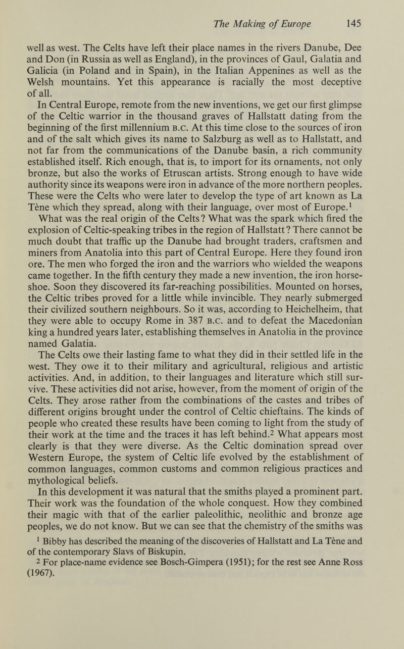 The Making of Europe 145 well as west. The Celts have left their place names in the rivers Danube, Dee and Don (in Russia as well as England), in the provinces of Gaul, Galatia and Galicia (in Poland and in Spain), in the Italian Appenines as well as the Welsh mountains. Yet this appearance is racially the most deceptive of all. In Central Europe, remote from the new inventions, we get our first glimpse of the Celtic warrior in the thousand graves of Hallstatt dating from the beginning of the first millennium b.c. At this time close to the sources of iron and of the salt which gives its name to Salzburg as well as to Hallstatt, and not far from the communications of the Danube basin, a rich community established itself. Rich enough, that is, to import for its ornaments, not only bronze, but also the works of Etruscan artists. Strong enough to have wide authority since its weapons were iron in advance of the more northern peoples. These were the Celts who were later to develop the type of art known as La Tène which they spread, along with their language, over most of Europe. ^ What was the real origin of the Celts ? What was the spark which fired the explosion of Celtic-speaking tribes in the region of Hallstatt ? There cannot be much doubt that traffic up the Danube had brought traders, craftsmen and miners from Anatolia into this part of Central Europe. Here they found iron ore. The men who forged the iron and the warriors who wielded the weapons came together. In the fifth century they made a new invention, the iron horse¬ shoe. Soon they discovered its far-reaching possibilities. Mounted on horses, the Celtic tribes proved for a little while invincible. They nearly submerged their civiHzed southern neighbours. So it was, according to Heichelheim, that they were able to occupy Rome in 387 b.c. and to defeat the Macedonian king a hundred years later, establishing themselves in Anatolia in the province named Galatia. The Celts owe their lasting fame to what they did in their settled life in the west. They owe it to their military and agricultural, religious and artistic activities. And, in addition, to their languages and literature which still sur¬ vive. These activities did not arise, however, from the moment of origin of the Celts. They arose rather from the combinations of the castes and tribes of different origins brought under the control of Celtic chieftains. The kinds of people who created these results have been coming to light from the study of their work at the time and the traces it has left behind.^ What appears most clearly is that they were diverse. As the Celtic domination spread over Western Europe, the system of Celtic life evolved by the establishment of common languages, common customs and common religious practices and mythological beliefs. In this development it was natural that the smiths played a prominent part. Their work was the foundation of the whole conquest. How they combined their magic with that of the earlier paleolithic, neolithic and bronze age peoples, we do not know. But we can see that the chemistry of the smiths was ^ Bibby has described the meaning of the discoveries of Hallstatt and La Tène and of the contemporary Slavs of Biskupin. 2 For place-name evidence see Bosch-Gimpera (1951); for the rest see Anne Ross (1967).