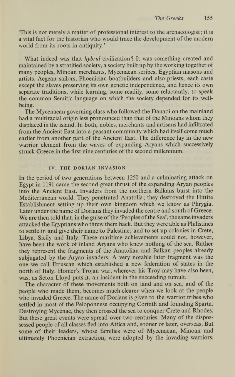 The Greeks 155 'This is not merely a matter of professional interest to the archaeologist; it is a vital fact for the historian who would trace the development of the modern world from its roots in antiquity.' What indeed was that hybrid civilization? It was something created and maintained by a stratified society, a society built up by the working together of many peoples, Minoan merchants, Mycenaean scribes, Egyptian masons and artists, Aegean sailors, Phoenician boatbuilders and also priests, each caste except the slaves preserving its own genetic independence, and hence its own separate traditions, while learning, some readily, some reluctantly, to speak the common Semitic language on which the society depended for its well- being. The Mycenaean governing class who followed the Danaoi on the mainland had a multiracial origin less pronounced than that of the Minoans whom they displaced in the island. In both, nobles, merchants and artisans had infiltrated from the Ancient East into a peasant community which had itself come much earlier from another part of the Ancient East. The difference lay in the new warrior element from the waves of expanding Aryans which successively struck Greece in the first nine centuries of the second millennium. IV. THE DORIAN INVASION In the period of two generations between 1250 and a culminating attack on Egypt in 1191 came the second great thrust of the expanding Aryan peoples into the Ancient East. Invaders from the northern Balkans burst into the Mediterranean world. They penetrated Anatolia; they destroyed the Hittite Establishment setting up their own kingdom which we know as Phrygia. Later under the name of Dorians they invaded the centre and south of Greece. We are then told that, in the guise of the 'Peoples of the Sea', the same invaders attacked the Egyptians who threw them back. But they were able as Philistines to settle in and give their name to Palestine ; and to set up colonies in Crete, Libya, Sicily and Italy. These maritime achievements could not, however, have been the work of inland Aryans who knew nothing of the sea. Rather they represent the fragments of the Anatolian and Balkan peoples already subjugated by the Aryan invaders. A very notable later fragment was the one we call Etruscan which estabhshed a new federation of states in the north of Italy. Homer's Trojan war, wherever his Troy may have also been, was, as Seton Lloyd puts it, an incident in the succeeding tumult. The character of these movements both on land and on sea, and of the people who made them, becomes much clearer when we look at the people who invaded Greece. The name of Dorians is given to the warrior tribes who settled in most of the Peloponnese occupying Corinth and founding Sparta. Destroying Mycenae, they then crossed the sea to conquer Crete and Rhodes. But these great events were spread over two centuries. Many of the dispos¬ sessed people of all classes fled into Attica and, sooner or later, overseas. But some of their leaders, whose families were of Mycenaean, Minoan and ultimately Phoenician extraction, were adopted by the invading warriors.