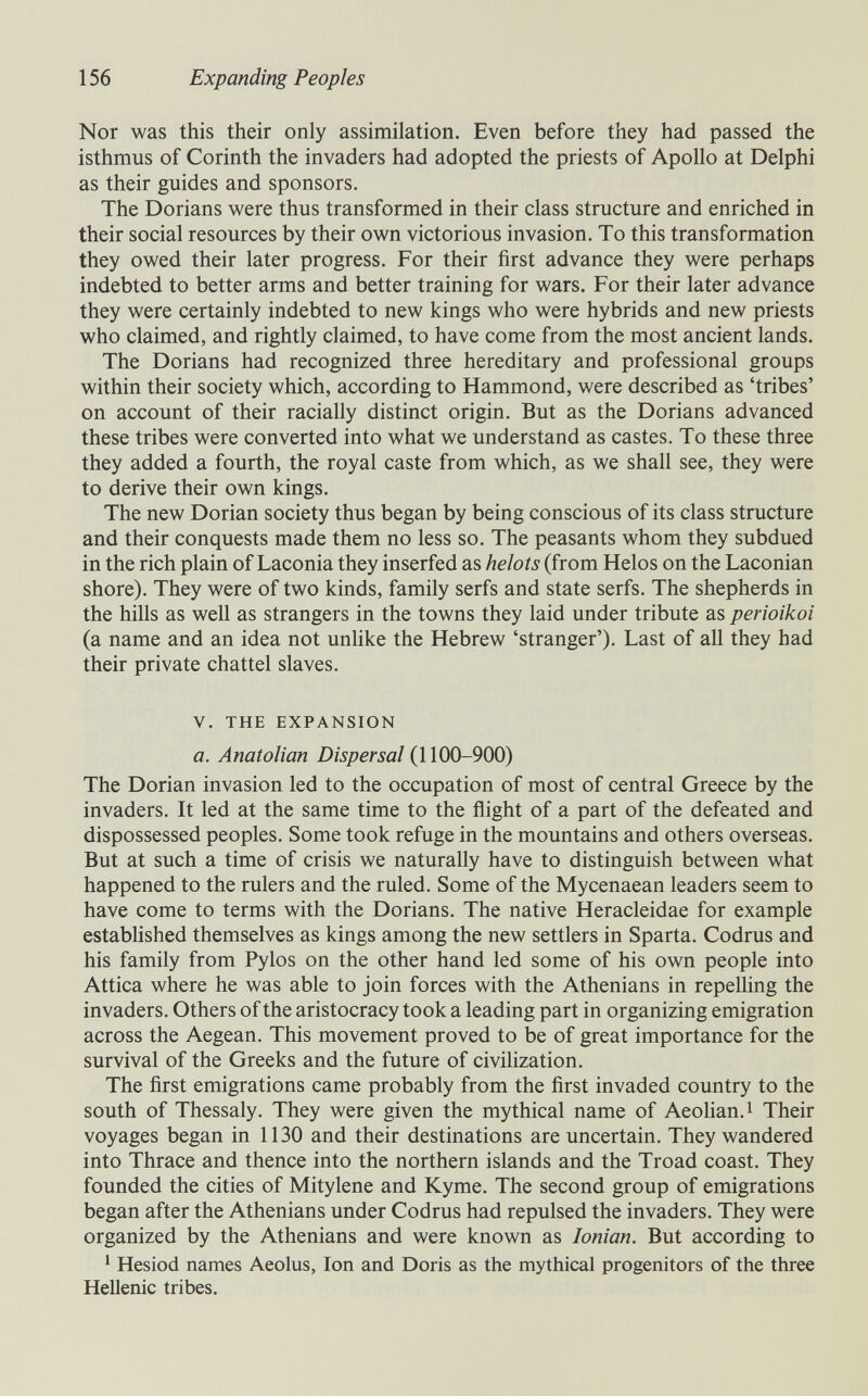 156 Expanding Peoples Nor was this their only assimilation. Even before they had passed the isthmus of Corinth the invaders had adopted the priests of Apollo at Delphi as their guides and sponsors. The Dorians were thus transformed in their class structure and enriched in their social resources by their own victorious invasion. To this transformation they owed their later progress. For their first advance they were perhaps indebted to better arms and better training for wars. For their later advance they were certainly indebted to new kings who were hybrids and new priests who claimed, and rightly claimed, to have come from the most ancient lands. The Dorians had recognized three hereditary and professional groups within their society which, according to Hammond, were described as 'tribes' on account of their racially distinct origin. But as the Dorians advanced these tribes were converted into what we understand as castes. To these three they added a fourth, the royal caste from which, as we shall see, they were to derive their own kings. The new Dorian society thus began by being conscious of its class structure and their conquests made them no less so. The peasants whom they subdued in the rich plain of Laconia they inserfed as helots (from Helos on the Laconian shore). They were of two kinds, family serfs and state serfs. The shepherds in the hills as well as strangers in the towns they laid under tribute as perioikoi (a name and an idea not unlike the Hebrew 'stranger'). Last of aU they had their private chattel slaves. V. THE EXPANSION a. Anatolian Dispersal (1100-900) The Dorian invasion led to the occupation of most of central Greece by the invaders. It led at the same time to the flight of a part of the defeated and dispossessed peoples. Some took refuge in the mountains and others overseas. But at such a time of crisis we naturally have to distinguish between what happened to the rulers and the ruled. Some of the Mycenaean leaders seem to have come to terms with the Dorians. The native Heracleidae for example established themselves as kings among the new settlers in Sparta. Codrus and his family from Pylos on the other hand led some of his own people into Attica where he was able to join forces with the Athenians in repeUing the invaders. Others of the aristocracy took a leading part in organizing emigration across the Aegean. This movement proved to be of great importance for the survival of the Greeks and the future of civilization. The first emigrations came probably from the first invaded country to the south of Thessaly. They were given the mythical name of Aeohan.i Their voyages began in 1130 and their destinations are uncertain. They wandered into Thrace and thence into the northern islands and the Troad coast. They founded the cities of Mitylene and Kyme. The second group of emigrations began after the Athenians under Codrus had repulsed the invaders. They were organized by the Athenians and were known as Ionian. But according to ' Hesiod names Aeolus, Ion and Doris as the mythical progenitors of the three Hellenic tribes.