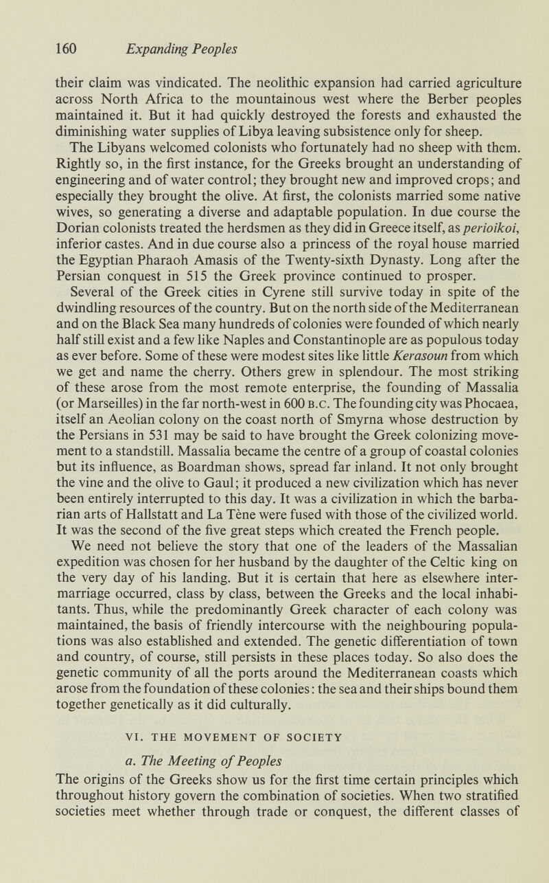 160 Expanding Peoples their claim was vindicated. The neolithic expansion had carried agriculture across North Africa to the mountainous west where the Berber peoples maintained it. But it had quickly destroyed the forests and exhausted the diminishing water supphes of Libya leaving subsistence only for sheep. The Libyans welcomed colonists who fortunately had no sheep with them. Rightly so, in the first instance, for the Greeks brought an understanding of engineering and of water control; they brought new and improved crops; and especially they brought the olive. At first, the colonists married some native wives, so generating a diverse and adaptable population. In due course the Dorian colonists treated the herdsmen as they did in Greece itself, as perioikoi, inferior castes. And in due course also a princess of the royal house married the Egyptian Pharaoh Amasis of the Twenty-sixth Dynasty. Long after the Persian conquest in 515 the Greek province continued to prosper. Several of the Greek cities in Cyrene still survive today in spite of the dwindhng resources of the country. But on the north side of the Mediterranean and on the Black Sea many hundreds of colonies were founded of which nearly half still exist and a few like Naples and Constantinople are as populous today as ever before. Some of these were modest sites like little Kerasoun from which we get and name the cherry. Others grew in splendour. The most striking of these arose from the most remote enterprise, the founding of Massalia (or Marseilles) in the far north-west in 600 b.c. The founding city was Phocaea, itself an Aeohan colony on the coast north of Smyrna whose destruction by the Persians in 531 may be said to have brought the Greek colonizing move¬ ment to a standstill. Massalia became the centre of a group of coastal colonies but its influence, as Boardman shows, spread far inland. It not only brought the vine and the olive to Gaul; it produced a new civilization which has never been entirely interrupted to this day. It was a civilization in which the barba¬ rian arts of Hallstatt and La Tène were fused with those of the civilized world. It was the second of the five great steps which created the French people. We need not believe the story that one of the leaders of the Massahan expedition was chosen for her husband by the daughter of the Celtic king on the very day of his landing. But it is certain that here as elsewhere inter¬ marriage occurred, class by class, between the Greeks and the local inhabi¬ tants. Thus, while the predominantly Greek character of each colony was maintained, the basis of friendly intercourse with the neighbouring popula¬ tions was also estabhshed and extended. The genetic differentiation of town and country, of course, still persists in these places today. So also does the genetic community of all the ports around the Mediterranean coasts which arose from the foundation of these colonies ; the sea and their ships bound them together genetically as it did culturally. vi. the movement of society a. The Meeting of Peoples The origins of the Greeks show us for the first time certain principles which throughout history govern the combination of societies. When two stratified societies meet whether through trade or conquest, the different classes of