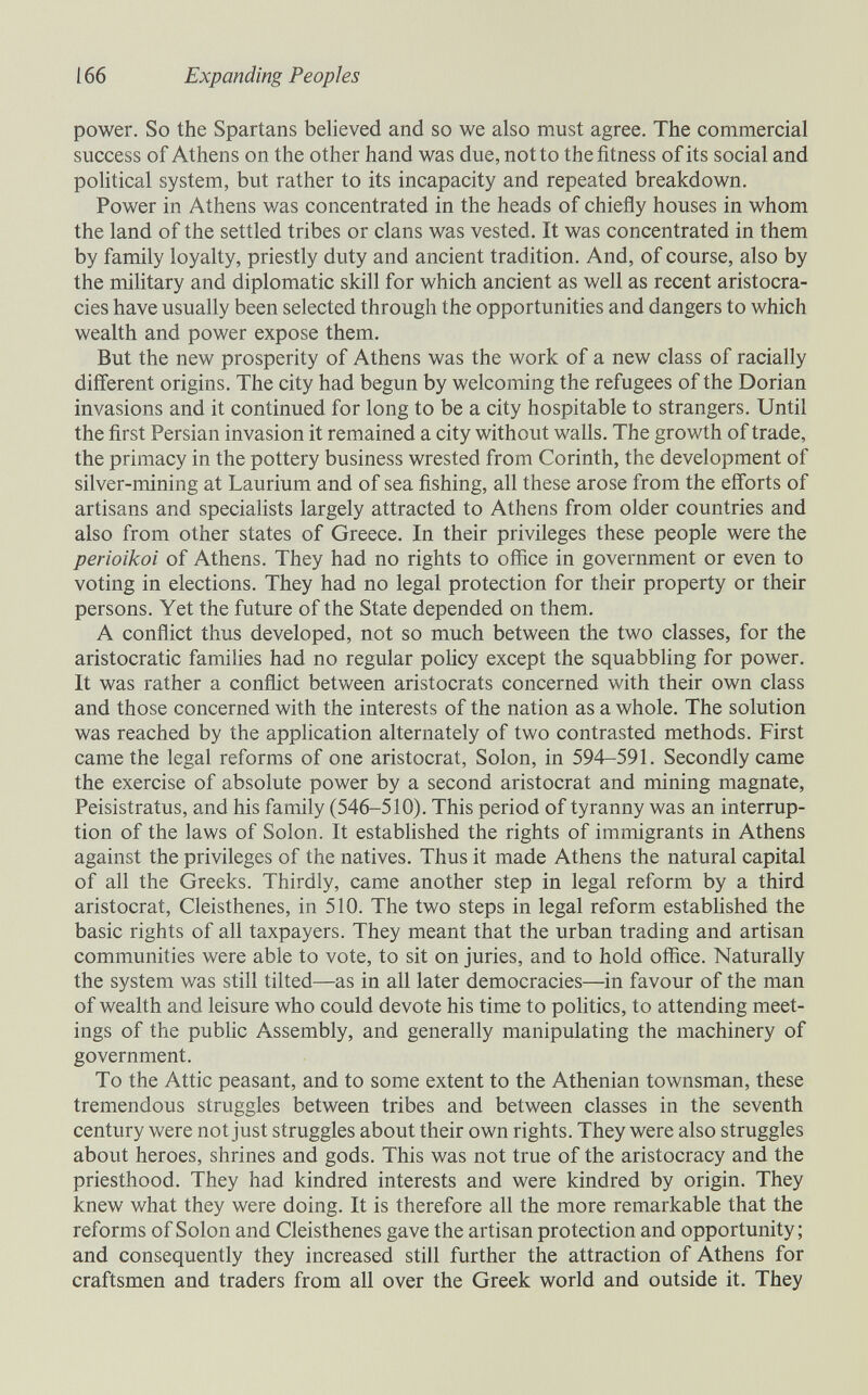 166 Expanding Peoples power. So the Spartans believed and so we also must agree. The commercial success of Athens on the other hand was due, not to the fitness of its social and political system, but rather to its incapacity and repeated breakdown. Power in Athens was concentrated in the heads of chiefly houses in whom the land of the settled tribes or clans was vested. It was concentrated in them by family loyalty, priestly duty and ancient tradition. And, of course, also by the military and diplomatic skill for which ancient as well as recent aristocra¬ cies have usually been selected through the opportunities and dangers to which wealth and power expose them. But the new prosperity of Athens was the work of a new class of racially different origins. The city had begun by welcoming the refugees of the Dorian invasions and it continued for long to be a city hospitable to strangers. Until the first Persian invasion it remained a city without walls. The growth of trade, the primacy in the pottery business wrested from Corinth, the development of silver-mining at Laurium and of sea fishing, all these arose from the efforts of artisans and specialists largely attracted to Athens from older countries and also from other states of Greece. In their privileges these people were the perioikoi of Athens. They had no rights to office in government or even to voting in elections. They had no legal protection for their property or their persons. Yet the future of the State depended on them. A conflict thus developed, not so much between the two classes, for the aristocratic famihes had no regular poUcy except the squabbling for power. It was rather a conflict between aristocrats concerned with their own class and those concerned with the interests of the nation as a whole. The solution was reached by the application alternately of two contrasted methods. First came the legal reforms of one aristocrat, Solon, in 594-591. Secondly came the exercise of absolute power by a second aristocrat and mining magnate, Peisistratus, and his family (546-510). This period of tyranny was an interrup¬ tion of the laws of Solon. It estabhshed the rights of immigrants in Athens against the privileges of the natives. Thus it made Athens the natural capital of all the Greeks. Thirdly, came another step in legal reform by a third aristocrat, Cleisthenes, in 510. The two steps in legal reform estabhshed the basic rights of all taxpayers. They meant that the urban trading and artisan communities were able to vote, to sit on juries, and to hold office. Naturally the system was still tilted—as in all later democracies—in favour of the man of wealth and leisure who could devote his time to politics, to attending meet¬ ings of the public Assembly, and generally manipulating the machinery of government. To the Attic peasant, and to some extent to the Athenian townsman, these tremendous struggles between tribes and between classes in the seventh century were not just struggles about their own rights. They were also struggles about heroes, shrines and gods. This was not true of the aristocracy and the priesthood. They had kindred interests and were kindred by origin. They knew what they were doing. It is therefore all the more remarkable that the reforms of Solon and Cleisthenes gave the artisan protection and opportunity ; and consequently they increased still further the attraction of Athens for craftsmen and traders from all over the Greek world and outside it. They