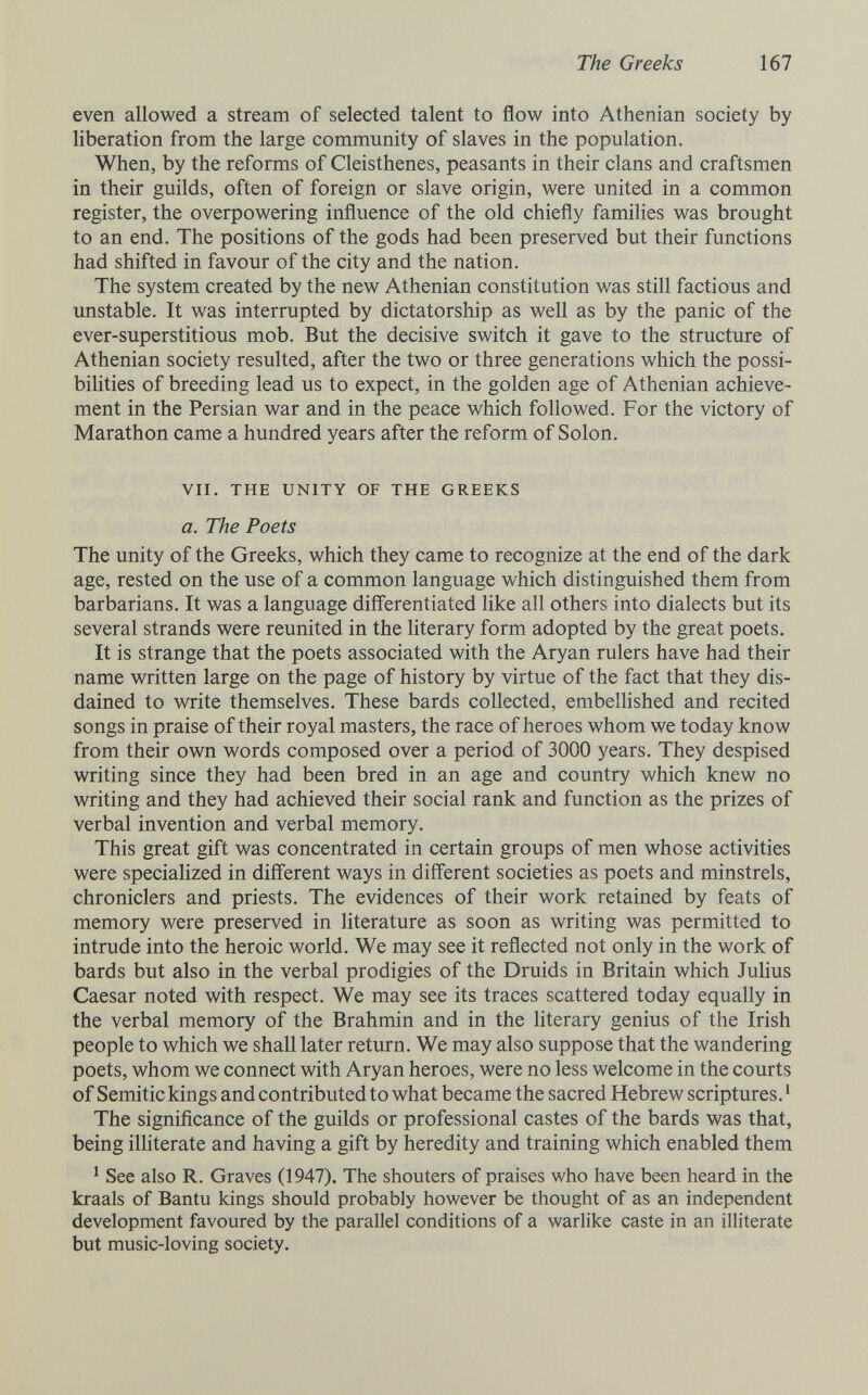 The Greeks 167 even allowed a stream of selected talent to flow into Athenian society by liberation from the large community of slaves in the population. When, by the reforms of Cleisthenes, peasants in their clans and craftsmen in their guilds, often of foreign or slave origin, were united in a common register, the overpowering influence of the old chiefly families was brought to an end. The positions of the gods had been preserved but their functions had shifted in favour of the city and the nation. The system created by the new Athenian constitution was still factious and unstable. It was interrupted by dictatorship as well as by the panic of the ever-superstitious mob. But the decisive switch it gave to the structure of Athenian society resulted, after the two or three generations which the possi¬ bilities of breeding lead us to expect, in the golden age of Athenian achieve¬ ment in the Persian war and in the peace which followed. For the victory of Marathon came a hundred years after the reform of Solon. VII, THE UNITY OF THE GREEKS a. The Poets The unity of the Greeks, which they came to recognize at the end of the dark age, rested on the use of a common language which distinguished them from barbarians. It was a language differentiated Ике all others into dialects but its several strands were reunited in the literary form adopted by the great poets. It is strange that the poets associated with the Aryan rulers have had their name written large on the page of history by virtue of the fact that they dis¬ dained to write themselves. These bards collected, embeUished and recited songs in praise of their royal masters, the race of heroes whom we today know from their own words composed over a period of 3000 years. They despised writing since they had been bred in an age and country which knew no writing and they had achieved their social rank and function as the prizes of verbal invention and verbal memory. This great gift was concentrated in certain groups of men whose activities were specialized in different ways in different societies as poets and minstrels, chroniclers and priests. The evidences of their work retained by feats of memory were preserved in literature as soon as writing was permitted to intrude into the heroic world. We may see it reflected not only in the work of bards but also in the verbal prodigies of the Druids in Britain which JuHus Caesar noted with respect. We may see its traces scattered today equally in the verbal memory of the Brahmin and in the literary genius of the Irish people to which we shall later return. We may also suppose that the wandering poets, whom we connect with Aryan heroes, were no less welcome in the courts of Semitic kings and contributed to what became the sacred Hebrew scriptures. ' The signiñcance of the guilds or professional castes of the bards was that, being iUiterate and having a gift by heredity and training which enabled them ^ See also R. Graves (1947). The shouters of praises who have been heard in the kraals of Bantu kings should probably however be thought of as an independent development favoured by the parallel conditions of a warlike caste in an illiterate but music-loving society.