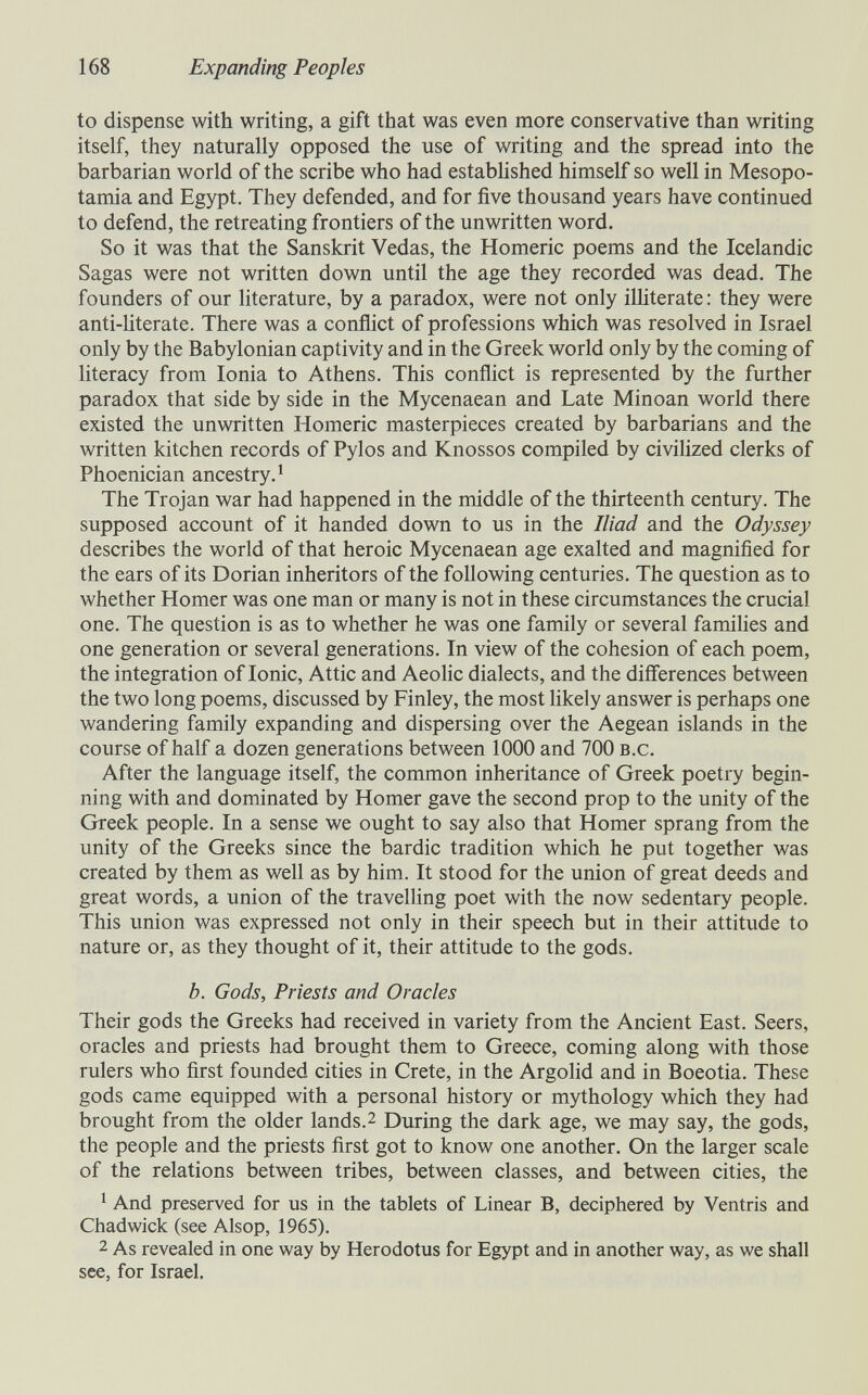 168 Expanding Peoples to dispense with writing, a gift that was even more conservative than writing itself, they naturally opposed the use of writing and the spread into the barbarian world of the scribe who had established himself so well in Mesopo¬ tamia and Egypt. They defended, and for five thousand years have continued to defend, the retreating frontiers of the unwritten word. So it was that the Sanskrit Vedas, the Homeric poems and the Icelandic Sagas were not written down until the age they recorded was dead. The founders of our literature, by a paradox, were not only ilHterate: they were anti-literate. There was a conñict of professions which was resolved in Israel only by the Babylonian captivity and in the Greek world only by the coming of literacy from Ionia to Athens. This conflict is represented by the further paradox that side by side in the Mycenaean and Late Minoan world there existed the unwritten Homeric masterpieces created by barbarians and the written kitchen records of Pylos and Knossos compiled by civihzed clerks of Phoenician ancestry. * The Trojan war had happened in the middle of the thirteenth century. The supposed account of it handed down to us in the Iliad and the Odyssey describes the world of that heroic Mycenaean age exalted and magnified for the ears of its Dorian inheritors of the following centuries. The question as to whether Homer was one man or many is not in these circumstances the crucial one. The question is as to whether he was one family or several families and one generation or several generations. In view of the cohesion of each poem, the integration of Ionic, Attic and Aeolic dialects, and the differences between the two long poems, discussed by Finley, the most likely answer is perhaps one wandering family expanding and dispersing over the Aegean islands in the course of half a dozen generations between 1000 and 700 b.c. After the language itself, the common inheritance of Greek poetry begin¬ ning with and dominated by Homer gave the second prop to the unity of the Greek people. In a sense we ought to say also that Homer sprang from the unity of the Greeks since the bardic tradition which he put together was created by them as well as by him. It stood for the union of great deeds and great words, a union of the travelling poet with the now sedentary people. This union was expressed not only in their speech but in their attitude to nature or, as they thought of it, their attitude to the gods. b. Gods, Priests and Oracles Their gods the Greeks had received in variety from the Ancient East. Seers, oracles and priests had brought them to Greece, coming along with those rulers who first founded cities in Crete, in the Argolid and in Boeotia. These gods came equipped with a personal history or mythology which they had brought from the older lands.2 During the dark age, we may say, the gods, the people and the priests first got to know one another. On the larger scale of the relations between tribes, between classes, and between cities, the ^ And preserved for us in the tablets of Linear B, deciphered by Ventris and Chadwick (see Alsop, 1965). 2 As revealed in one way by Herodotus for Egypt and in another way, as we shall see, for Israel,