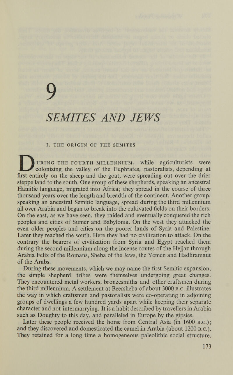 9 SEMITES AND JEWS i. the origin of the semites During the fourth millennium, while agriculturists were colonizing the valley of the Euphrates, pastorahsts, depending at first entirely on the sheep and the goat, were spreading out over the drier steppe land to the south. One group of these shepherds, speaking an ancestral Hamitic language, migrated into Africa; they spread in the course of three thousand years over the length and breadth of the continent. Another group, speaking an ancestral Semitic language, spread during the third millennium all over Arabia and began to break into the cultivated fields on their borders. On the east, as we have seen, they raided and eventually conquered the rich peoples and cities of Sumer and Babylonia. On the west they attacked the even older peoples and cities on the poorer lands of Syria and Palestine. Later they reached the south. Here they had no civiHzation to attack. On the contrary the bearers of civilization from Syria and Egypt reached them during the second millennium along the incense routes of the Hejjaz through Arabia Felix of the Romans, Sheba of the Jews, the Yemen and Hadhramaut of the Arabs. During these movements, which we may name the first Semitic expansion, the simple shepherd tribes were themselves undergoing great changes. They encountered metal workers, bronzesmiths and other craftsmen during the third millennium. A settlement at Beersheba of about 3000 b.c. illustrates the way in which craftsmen and pastorahsts were co-operating in adjoining groups of dweUings a few hundred yards apart while keeping their separate character and not intermarrying. It is a habit described by travellers in Arabia such as Doughty to this day, and paralleled in Europe by the gipsies. Later these people received the horse from Central Asia (in 1600 b.c.); and they discovered and domesticated the camel in Arabia (about 1200 b.c.). They retained for a long time a homogeneous paleolithic social structure. 173