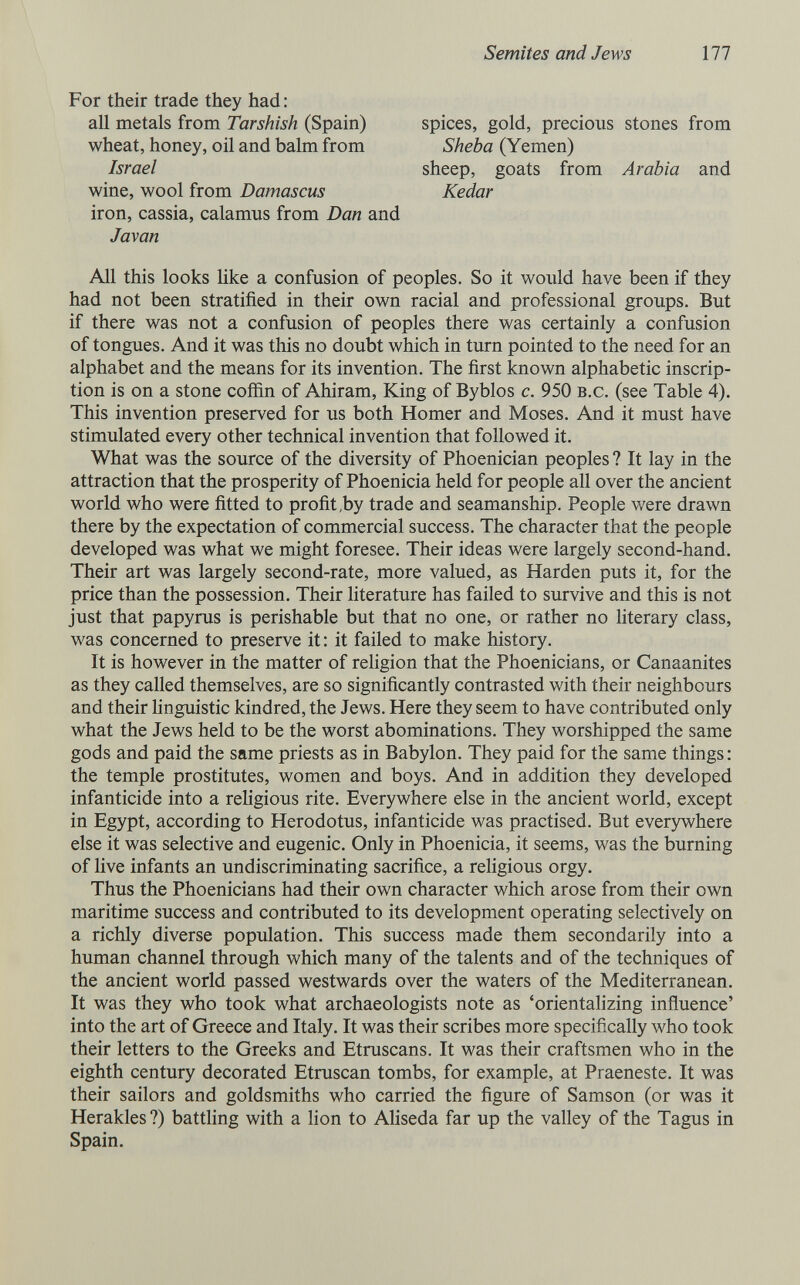Semites and Jews 111 For their trade they had: all metals from Tarshish (Spain) wheat, honey, oil and balm from Israel wine, wool from Damascus iron, cassia, calamus from Dan and Javan spices, gold, precious stones from Sheba (Yemen) sheep, goats from Arabia and Kedar All this looks Uke a confusion of peoples. So it would have been if they had not been stratified in their own racial and professional groups. But if there was not a confusion of peoples there was certainly a confusion of tongues. And it was this no doubt which in turn pointed to the need for an alphabet and the means for its invention. The first known alphabetic inscrip¬ tion is on a stone cofiin of Ahiram, King of Byblos c. 950 b.c. (see Table 4). This invention preserved for us both Homer and Moses. And it must have stimulated every other technical invention that followed it. What was the source of the diversity of Phoenician peoples ? It lay in the attraction that the prosperity of Phoenicia held for people all over the ancient world who were fitted to profit,by trade and seamanship. People were drawn there by the expectation of commercial success. The character that the people developed was what we might foresee. Their ideas were largely second-hand. Their art was largely second-rate, more valued, as Harden puts it, for the price than the possession. Their Uterature has failed to survive and this is not just that papyrus is perishable but that no one, or rather no hterary class, was concerned to preserve it: it failed to make history. It is however in the matter of religion that the Phoenicians, or Canaanites as they called themselves, are so significantly contrasted with their neighbours and their hnguistic kindred, the Jews. Here they seem to have contributed only what the Jews held to be the worst abominations. They worshipped the same gods and paid the same priests as in Babylon. They paid for the same things : the temple prostitutes, women and boys. And in addition they developed infanticide into a religious rite. Everywhere else in the ancient world, except in Egypt, according to Herodotus, infanticide was practised. But everywhere else it was selective and eugenic. Only in Phoenicia, it seems, was the burning of live infants an undiscriminating sacrifice, a religious orgy. Thus the Phoenicians had their own character which arose from their own maritime success and contributed to its development operating selectively on a richly diverse population. This success made them secondarily into a human channel through which many of the talents and of the techniques of the ancient world passed westwards over the waters of the Mediterranean. It was they who took what archaeologists note as 'orientalizing inñuence' into the art of Greece and Italy. It was their scribes more specifically who took their letters to the Greeks and Etruscans. It was their craftsmen who in the eighth century decorated Etruscan tombs, for example, at Praeneste. It was their sailors and goldsmiths who carried the figure of Samson (or was it Herakles?) battling with a lion to Aliseda far up the valley of the Tagus in Spain.