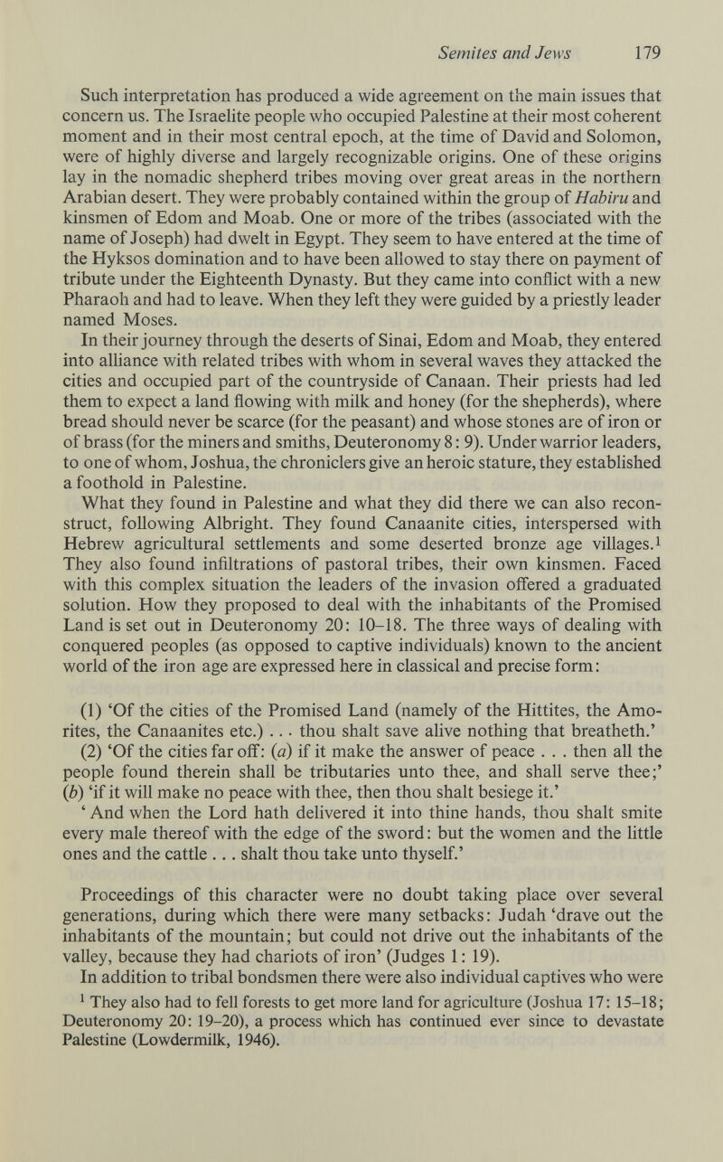 Semites and Jews 179 Such interpretation has produced a wide agreement on the main issues that concern us. The Israelite people who occupied Palestine at their most coherent moment and in their most central epoch, at the time of David and Solomon, were of highly diverse and largely recognizable origins. One of these origins lay in the nomadic shepherd tribes moving over great areas in the northern Arabian desert. They were probably contained within the group of Habiru and kinsmen of Edom and Moab. One or more of the tribes (associated with the name of Joseph) had dv/elt in Egypt. They seem to have entered at the time of the Hyksos domination and to have been allowed to stay there on payment of tribute under the Eighteenth Dynasty. But they came into conflict with a new Pharaoh and had to leave. When they left they were guided by a priestly leader named Moses. In their journey through the deserts of Sinai, Edom and Moab, they entered into alliance with related tribes with whom in several waves they attacked the cities and occupied part of the countryside of Canaan. Their priests had led them to expect a land flowing with milk and honey (for the shepherds), where bread should never be scarce (for the peasant) and whose stones are of iron or of brass (for the miners and smiths, Deuteronomy 8:9). Under warrior leaders, to one of whom, Joshua, the chroniclers give an heroic stature, they established a foothold in Palestine. What they found in Palestine and what they did there we can also recon¬ struct, following Albright. They found Canaanite cities, interspersed with Hebrew agricultural settlements and some deserted bronze age villages.! They also found infiltrations of pastoral tribes, their own kinsmen. Faced with this complex situation the leaders of the invasion offered a graduated solution. How they proposed to deal with the inhabitants of the Promised Land is set out in Deuteronomy 20: 10-18. The three ways of deaUng with conquered peoples (as opposed to captive individuals) known to the ancient world of the iron age are expressed here in classical and precise form: (1) 'Of the cities of the Promised Land (namely of the Hittites, the Amo¬ ntes, the Canaanites etc.) .. . thou shalt save alive nothing that breatheth.' (2) 'Of the cities far off: (a) if it make the answer of peace . . . then aU the people found therein shall be tributaries unto thee, and shall serve thee;' (b) 'if it will make no peace with thee, then thou shalt besiege it.' ' And when the Lord hath delivered it into thine hands, thou shalt smite every male thereof with the edge of the sword : but the women and the little ones and the cattle ... shalt thou take unto thyself.' Proceedings of this character were no doubt taking place over several generations, during which there were many setbacks: Judah 'drave out the inhabitants of the mountain; but could not drive out the inhabitants of the valley, because they had chariots of iron' (Judges 1: 19). In addition to tribal bondsmen there were also individual captives who were ^ They also had to fell forests to get more land for agriculture (Joshua 17: 15-18; Deuteronomy 20: 19-20), a process which has continued ever since to devastate Palestine (LowdermiUc, 1946).