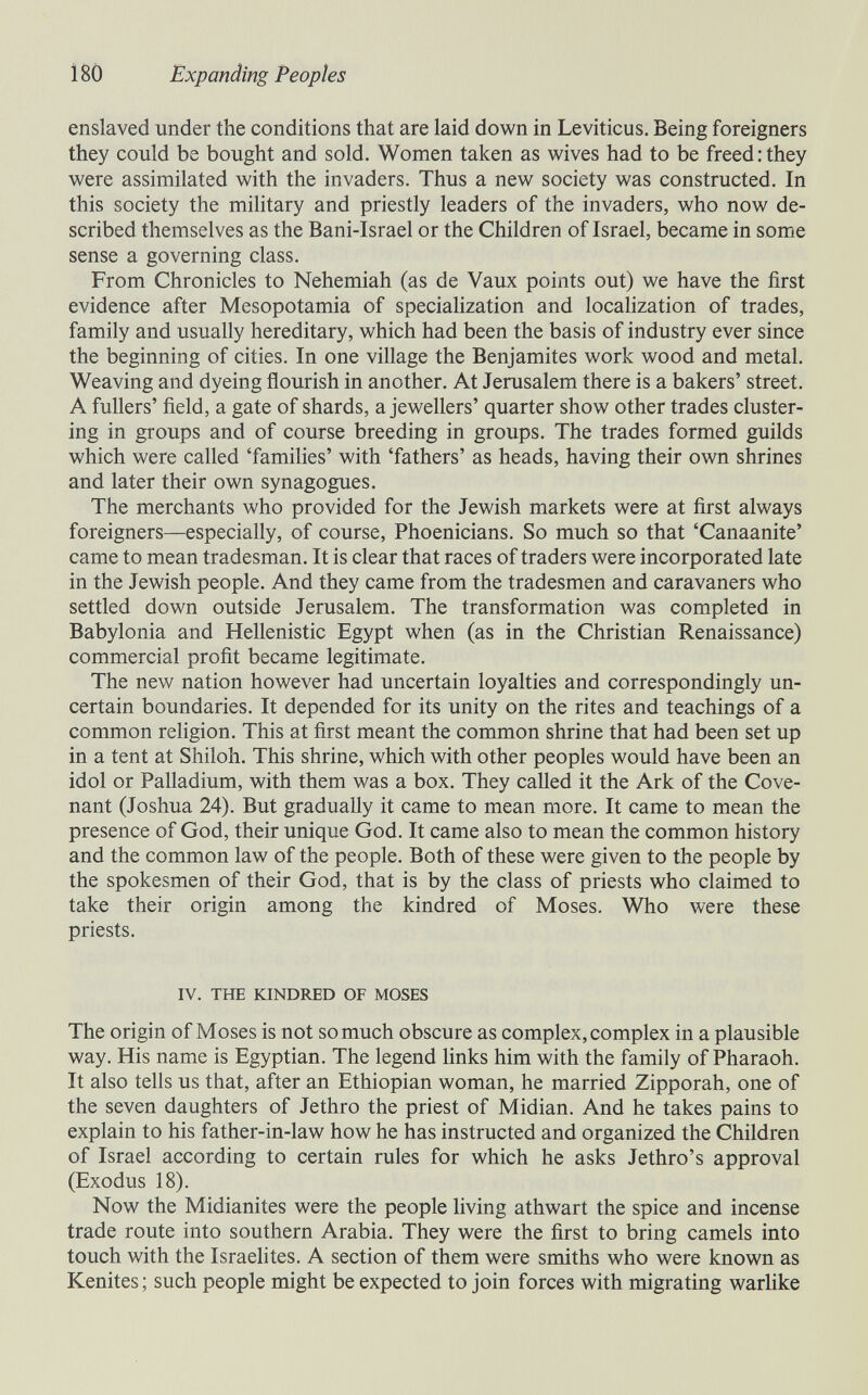 180 Expanding Peoples enslaved under the conditions that are laid down in Leviticus, Being foreigners they could be bought and sold. Women taken as wives had to be freed : they were assimilated with the invaders. Thus a new society was constructed. In this society the military and priestly leaders of the invaders, who now de¬ scribed themselves as the Bani-Israel or the Children of Israel, became in some sense a governing class. From Chronicles to Nehemiah (as de Vaux points out) we have the first evidence after Mesopotamia of speciahzation and localization of trades, family and usually hereditary, which had been the basis of industry ever since the beginning of cities. In one village the Benjamites work wood and metal. Weaving and dyeing flourish in another. At Jerusalem there is a bakers' street. A fullers' field, a gate of shards, a jewellers' quarter show other trades cluster¬ ing in groups and of course breeding in groups. The trades formed guilds which were called 'families' with 'fathers' as heads, having their own shrines and later their own synagogues. The merchants who provided for the Jewish markets were at first always foreigners—especially, of course, Phoenicians. So much so that 'Canaanite' came to mean tradesman. It is clear that races of traders were incorporated late in the Jewish people. And they came from the tradesmen and caravaners who settled down outside Jerusalem. The transformation was completed in Babylonia and Hellenistic Egypt when (as in the Christian Renaissance) commercial profit became legitimate. The new nation however had uncertain loyalties and correspondingly un¬ certain boundaries. It depended for its unity on the rites and teachings of a common religion. This at first meant the common shrine that had been set up in a tent at Shiloh. This shrine, which with other peoples would have been an idol or Palladium, with them was a box. They called it the Ark of the Cove¬ nant (Joshua 24). But gradually it came to mean more. It came to mean the presence of God, their unique God. It came also to mean the common history and the common law of the people. Both of these were given to the people by the spokesmen of their God, that is by the class of priests who claimed to take their origin among the kindred of Moses. Who were these priests. IV. THE KINDRED OF MOSES The origin of Moses is not so much obscure as complex, complex in a plausible way. His name is Egyptian. The legend hnks him with the family of Pharaoh. It also tells us that, after an Ethiopian woman, he married Zipporah, one of the seven daughters of Jethro the priest of Midian. And he takes pains to explain to his father-in-law how he has instructed and organized the Children of Israel according to certain rules for which he asks Jethro's approval (Exodus 18). Now the Midianites were the people living athwart the spice and incense trade route into southern Arabia. They were the first to bring camels into touch with the Israelites. A section of them were smiths who were known as Kenites ; such people might be expected to join forces with migrating warlike