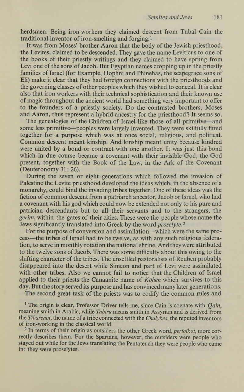 Semites and Jews 181 herdsmen. Being iron workers they claimed descent from Tubal Cain the traditional inventor of iron-smelting and forging. i It was from Moses' brother Aaron that the body of the Jewish priesthood, the Levites, claimed to be descended. They gave the name Leviticus to one of the books of their priestly writings and they claimed to have sprung from Levi one of the sons of Jacob. But Egyptian names cropping up in the priestly famiUes of Israel (for Example, Hophni and Phinehas, the scapegrace sons of Eh) make it clear that they had foreign connections with the priesthoods and the governing classes of other peoples which they wished to conceal. It is clear also that iron workers with their technical sophistication and their known use of magic throughout the ancient world had something very important to offer to the founders of a priestly society. Do the contrasted brothers, Moses and Aaron, thus represent a hybrid ancestry for the priesthood? It seems so. The genealogies of the Children of Israel like those of all primitive—and some less primitive—peoples were largely invented. They were skilfully fitted together for a purpose which was at once social, religious, and pohtical. Common descent meant kinship. And kinship meant unity because kindred were united by a bond or contract with one another. It was just this bond which in due course became a covenant with their invisible God, the God present, together with the Book of the Law, in the Ark of the Covenant (Deuteronomy 31: 26). During the seven or eight generations which followed the invasion of Palestine the Levite priesthood developed the ideas which, in the absence of a monarchy, could bind the invading tribes together. One of these ideas was the fiction of common descent from a patriarch ancestor, Jacob or Israel, who had a covenant with his god which could now be extended not only to his pure and patrician descendants but to all their servants and to the strangers, the gerîm, within the gates of their cities. These were the people whose name the Jews significantly translated into Greek by the word proselyte.'^ For the purpose of conversion and assimilation—which were the same pro¬ cess—the tribes of Israel had to be twelve, as with any such rehgious federa¬ tion, to serve in monthly rotation the national shrine. And they were attributed to the twelve sons of Jacob. There was some difíiculty about this owing to the shifting character of the tribes. The unsettled pastorahsts of Reuben probably disappeared into the desert while Simeon and part of Levi were assimilated with other tribes. Also we cannot fail to notice that the Children of Israel appHed to their priests the Canaanite name of Kôhén which survives to this day. But the story served its purpose and has convinced many later generations. The second great task of the priests was to codify the common rules and ' The origin is clear. Professor Driver tells me, since Cain is cognate with Qain, meaning smith in Arabic, while Tabiru means smith in Assyrian and is derived from the Tibarenoi, the name of a tribe connected with the Chalybes, the reputed inventors of iron-working in the classical world. ^ In terms of their origin as outsiders the other Greek word, perioikoi, more cor¬ rectly describes them. For the Spartans, however, the outsiders were people who stayed out while for the Jews translating the Pentateuch they were people who came in: they were proselytes.