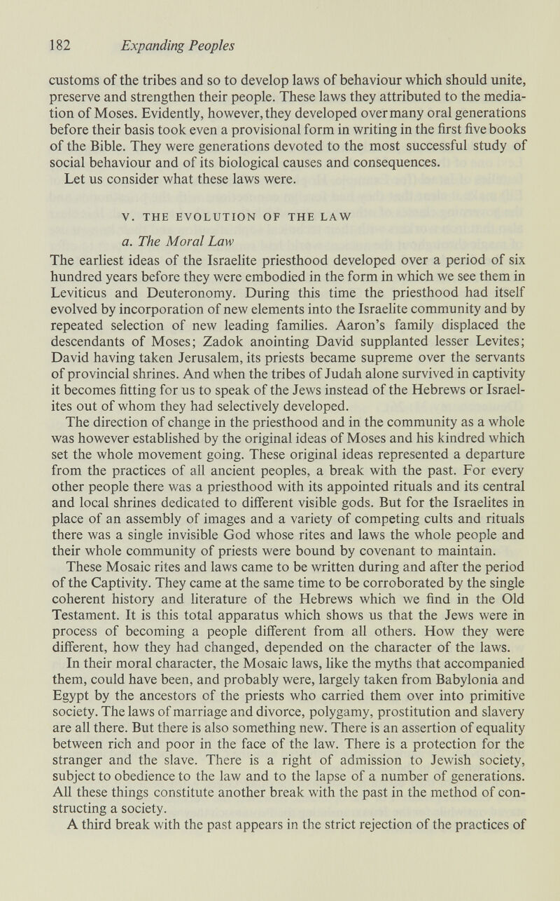 182 Expanding Peoples customs of the tribes and so to develop laws of behaviour which should unite, preserve and strengthen their people. These laws they attributed to the media¬ tion of Moses. Evidently, however, they developed over many oral generations before their basis took even a provisional form in writing in the first five books of the Bible. They were generations devoted to the most successful study of social behaviour and of its biological causes and consequences. Let us consider what these laws were. V. THE EVOLUTION OF THE LAW a. The Moral Law The earliest ideas of the Israelite priesthood developed over a period of six hundred years before they were embodied in the form in which we see them in Leviticus and Deuteronomy. During this time the priesthood had itself evolved by incorporation of new elements into the Israehte community and by repeated selection of new leading families. Aaron's family displaced the descendants of Moses; Zadok anointing David supplanted lesser Levites; David having taken Jerusalem, its priests became supreme over the servants of provincial shrines. And when the tribes of Judah alone survived in captivity it becomes fitting for us to speak of the Jews instead of the Hebrews or Israel¬ ites out of whom they had selectively developed. The direction of change in the priesthood and in the community as a whole was however estabUshed by the original ideas of Moses and his kindred which set the whole movement going. These original ideas represented a departure from the practices of all ancient peoples, a break with the past. For every other people there was a priesthood with its appointed rituals and its central and local shrines dedicated to different visible gods. But for the Israelites in place of an assembly of images and a variety of competing cults and rituals there was a single invisible God whose rites and laws the whole people and their whole community of priests were bound by covenant to maintain. These Mosaic rites and laws came to be written during and after the period of the Captivity. They came at the same time to be corroborated by the single coherent history and literature of the Hebrews which we find in the Old Testament. It is this total apparatus which shows us that the Jews were in process of becoming a people different from all others. How they were different, how they had changed, depended on the character of the laws. In their moral character, the Mosaic laws, like the myths that accompanied them, could have been, and probably were, largely taken from Babylonia and Egypt by the ancestors of the priests who carried them over into primitive society. The laws of marriage and divorce, polygamy, prostitution and slavery are all there. But there is also something new. There is an assertion of equality between rich and poor in the face of the law. There is a protection for the stranger and the slave. There is a right of admission to Jewish society, subject to obedience to the law and to the lapse of a number of generations. All these things constitute another break with the past in the method of con¬ structing a society. A third break with the past appears in the strict rejection of the practices of