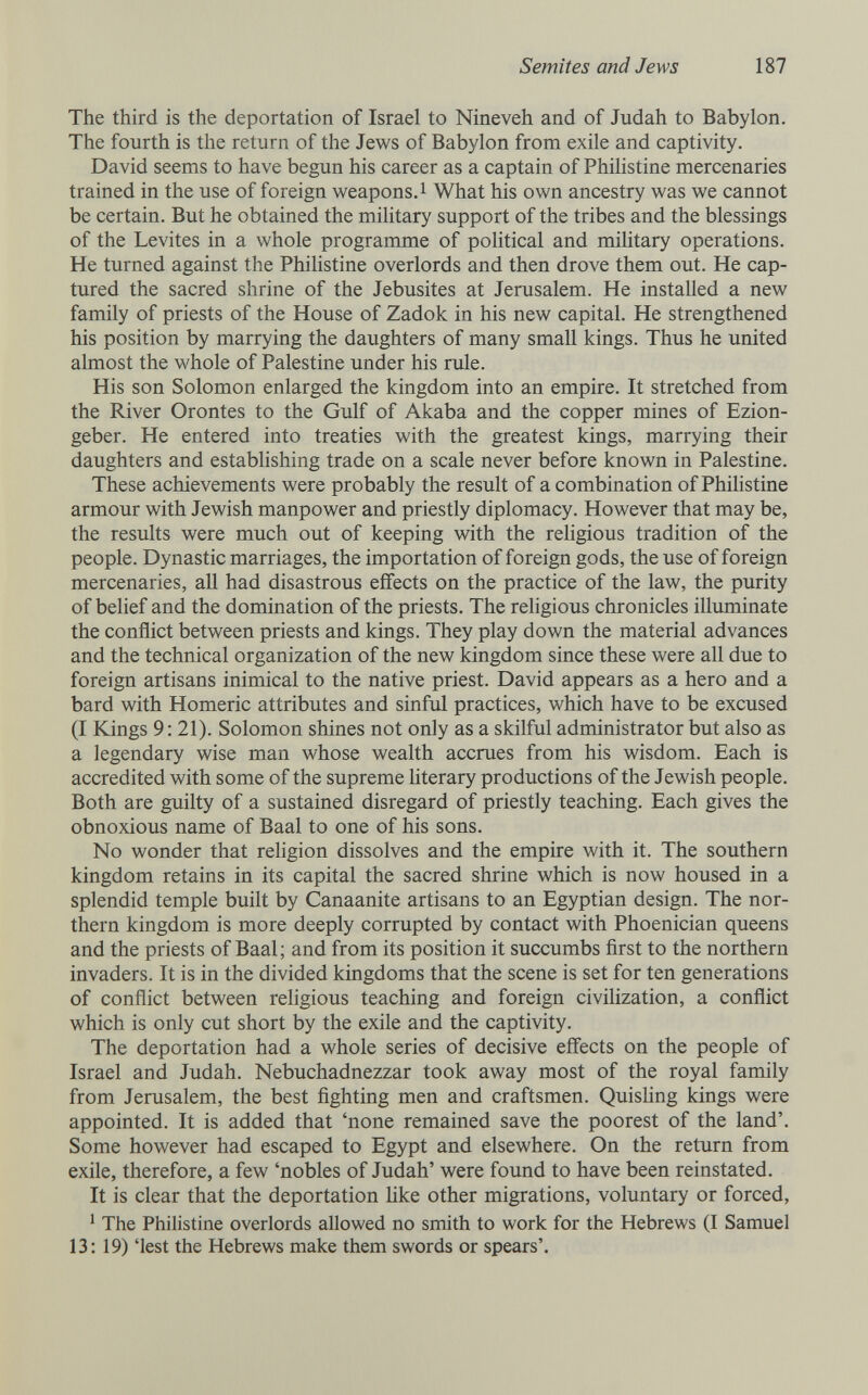 Semites and Jews 187 The third is the deportation of Israel to Nineveh and of Judah to Babylon. The fourth is the return of the Jews of Babylon from exile and captivity. David seems to have begun his career as a captain of Philistine mercenaries trained in the use of foreign weapons.! What his own ancestry was we cannot be certain. But he obtained the mihtary support of the tribes and the blessings of the Levites in a whole programme of political and mihtary operations. He turned against the Philistine overlords and then drove them out. He cap¬ tured the sacred shrine of the Jebusites at Jerusalem. He installed a new family of priests of the House of Zadok in his new capital. He strengthened his position by marrying the daughters of many small kings. Thus he united almost the whole of Palestine under his rule. His son Solomon enlarged the kingdom into an empire. It stretched from the River Orontes to the Gulf of Akaba and the copper mines of Ezion- geber. He entered into treaties with the greatest kings, marrying their daughters and establishing trade on a scale never before known in Palestine. These achievements were probably the result of a combination of Philistine armour with Jewish manpower and priestly diplomacy. However that may be, the results were much out of keeping with the religious tradition of the people. Dynastic marriages, the importation of foreign gods, the use of foreign mercenaries, all had disastrous effects on the practice of the law, the purity of belief and the domination of the priests. The religious chronicles illuminate the conflict between priests and kings. They play down the material advances and the technical organization of the new kingdom since these were all due to foreign artisans inimical to the native priest. David appears as a hero and a bard with Homeric attributes and sinful practices, which have to be excused (I Kings 9: 21). Solomon shines not only as a skilful administrator but also as a legendary wise man whose wealth accrues from his wisdom. Each is accredited with some of the supreme hterary productions of the Jewish people. Both are guilty of a sustained disregard of priestly teaching. Each gives the obnoxious name of Baal to one of his sons. No wonder that religion dissolves and the empire with it. The southern kingdom retains in its capital the sacred shrine which is now housed in a splendid temple built by Canaanite artisans to an Egyptian design. The nor¬ thern kingdom is more deeply corrupted by contact with Phoenician queens and the priests of Baal; and from its position it succumbs first to the northern invaders. It is in the divided kingdoms that the scene is set for ten generations of conflict between religious teaching and foreign civilization, a conflict which is only cut short by the exile and the captivity. The deportation had a whole series of decisive effects on the people of Israel and Judah. Nebuchadnezzar took away most of the royal family from Jerusalem, the best fighting men and craftsmen. QuisHng kings were appointed. It is added that 'none remained save the poorest of the land'. Some however had escaped to Egypt and elsewhere. On the return from exile, therefore, a few 'nobles of Judah' were found to have been reinstated. It is clear that the deportation hke other migrations, voluntary or forced, ' The Philistine overlords allowed no smith to work for the Hebrews (I Samuel 13: 19) 'lest the Hebrews make them swords or spears'.