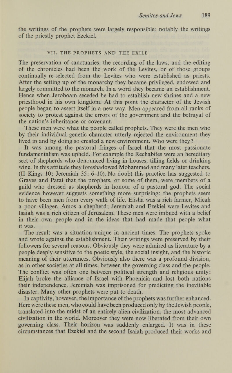 Semites and Jews 189 the writings of the prophets were largely responsible; notably the writings of the priestly prophet Ezekiel. VII. THE PROPHETS AND THE EXILE The preservation of sanctuaries, the recording of the laws, and the editing of the chronicles had been the work of the Levites, or of those groups continually re-selected from the Levites who were established as priests. After the setting up of the monarchy they became privileged, endowed and largely committed to the monarch. In a word they became an establishment. Hence when Jeroboam seceded he had to establish new shrines and a new priesthood in his own kingdom. At this point the character of the Jewish people began to assert itself in a new way. Men appeared from all ranks of society to protest against the errors of the government and the betrayal of the nation's inheritance or covenant. These men were what the people called prophets. They were the men who by their individual genetic character utterly rejected the environment they lived in and by doing so created a new environment. Who were they ? It was among the pastoral fringes of Israel that the most passionate fundamentalism was upheld. For example the Rechabites were an hereditary sect of shepherds who denounced living in houses, tilling fields or drinking wine. In this attitude they foreshadowed Mohammed and many later teachers. (II Kings 10; Jeremiah 35: 6-10). No doubt this practice has suggested to Graves and Patai that the prophets, or some of them, were members of a guild who dressed as shepherds in honour of a pastoral god. The social evidence however suggests something more surprising: the prophets seem to have been men from every walk of life. EHsha was a rich farmer, Micah a poor villager, Amos a shepherd; Jeremiah and Ezekiel were Levites and Isaiah was a rich citizen of Jerusalem. These men were imbued with a belief in their own people and in the ideas that had made that people what it was. The result was a situation unique in ancient times. The prophets spoke and wrote against the establishment. Their writings were preserved by their followers for several reasons. Obviously they were admired as literature by a people deeply sensitive to the poetic style, the social insight, and the historic meaning of their utterances. Obviously also there was a profound division, as in other societies at all times, between the governing class and the people. The conflict was often one between political strength and rehgious unity: Elijah broke the alliance of Israel with Phoenicia and lost both nations their independence. Jeremiah was imprisoned for predicting the inevitable disaster. Many other prophets were put to death. In captivity, however, the importance of the prophets was further enhanced. Here were these men, who could have been produced only by the Jewish people, translated into the midst of an entirely alien civilization, the most advanced civilization in the world. Moreover they were now liberated from their own governing class. Their horizon was suddenly enlarged. It was in these circumstances that Ezekiel and the second Isaiah produced their works and