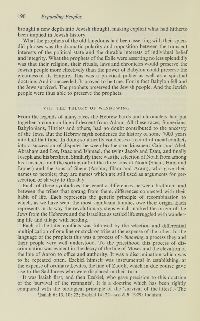 190 Expanding Peoples brought a new depth into Jewish thought, making exphcit what had hitherto been impHed in Jewish history. What the prophets of the old kingdoms had been asserting with their splen¬ did phrases was the dramatic polarity and opposition between the transient interests of the political state and the durable interests of individual belief and integrity. What the prophets of the Exile were asserting no less splendidly was that their religion, their rituals, laws and chronicles would preserve the Jewish people more effectively than the power of Babylon could preserve the greatness of its Empire. This was a practical policy as well as a spiritual doctrine. And it succeeded. It proved to be true. For in fact Babylon fell and the Jews survived. The prophets preserved the Jewish people. And the Jewish people were thus able to preserve the prophets. VIII. THE THEORY OF WINNOWING From the legends of many races the Hebrew bards and chroniclers had put together a common line of descent from Adam. All these races, Sumerians, Babylonians, Hittites and others, had no doubt contributed to the ancestry of the Jews. But the Hebrew myth condenses the history of some 7000 years into half that time. In doing so it neatly condenses a record of racial conflicts into a succession of disputes between brothers or kinsmen: Cain and Abel, Abraham and Lot, Isaac and Ishmael, the twins Jacob and Esau, and finally Joseph and his brethren. Similarly there was the selection of Noah from among his kinsmen : and the sorting out of the three sons of Noah (Shem, Ham and Japhet) and the sons of Shem (Asshur, Elam and Aram), who gave their names to peoples ; they are names which are still used as arguments for per¬ secution or slavery to this day. Each of these symbohzes the genetic differences between brethren, and between the tribes that sprang from them, differences connected with their habit of life. Each represents the genetic principle of recombination to which, as we have seen, the most significant famiUes owe their origin. Each represents in its way the revolutionary steps which marked the origin of the Jews from the Hebrews and the Israelites as settled life struggled with wander¬ ing life and tillage with herding. Each of the later conflicts was followed by the selection and differential multipHcation of one line or stock or tribe at the expense of the other. In the language of the prophets this was a process of winnowing, a process they and their people very well understood. To the priesthood this process of dis¬ crimination was evident in the decay of the line of Moses and the elevation of the hne of Aaron to office and authority. It was a discrimination which was to be repeated often. Ezekiel himself was instrumental in establishing, at the expense of ordinary Levites, the hne of Zadok, which in due course gave rise to the Sadducees who were displaced in their turn. It was Isaiah first, and then Ezekiel, who gave precision to this doctrine of the 'survival of the remnants'. It is a doctrine which has been rightly compared with the biological principle of the 'survival of thefittest'.i The ^Isaiah 6: 13, 10: 22; Ezekiel 14: 22—see E.B. 1929: Judaism.