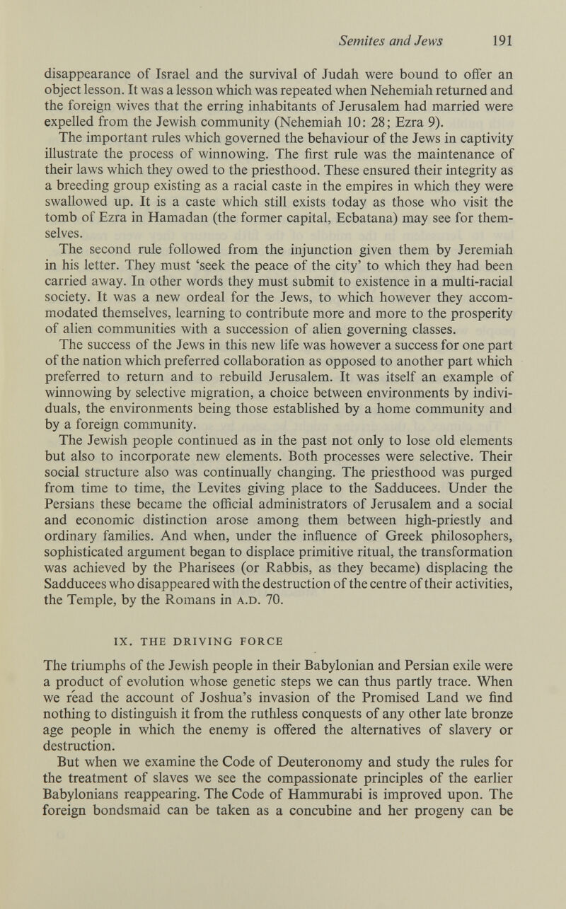 Semites and Jews 191 disappearance of Israel and the survival of Judah were bound to offer an object lesson. It was a lesson which was repeated when Nehemiah returned and the foreign wives that the erring inhabitants of Jerusalem had married were expelled from the Jewish community (Nehemiah 10: 28; Ezra 9). The important rules which governed the behaviour of the Jews in captivity illustrate the process of winnowing. The first rule was the maintenance of their laws which they owed to the priesthood. These ensured their integrity as a breeding group existing as a racial caste in the empires in which they were swallowed up. It is a caste which still exists today as those who visit the tomb of Ezra in Hamadan (the former capital, Ecbatana) may see for them¬ selves. The second rule followed from the injunction given them by Jeremiah in his letter. They must 'seek the peace of the city' to which they had been carried away. In other words they must submit to existence in a multi-racial society. It was a new ordeal for the Jews, to which however they accom¬ modated themselves, learning to contribute more and more to the prosperity of alien communities with a succession of ahen governing classes. The success of the Jews in this new life was however a success for one part of the nation which preferred collaboration as opposed to another part which preferred to return and to rebuild Jerusalem. It was itself an example of winnowing by selective migration, a choice between environments by indivi¬ duals, the environments being those estabhshed by a home community and by a foreign community. The Jewish people continued as in the past not only to lose old elements but also to incorporate new elements. Both processes were selective. Their social structure also was continually changing. The priesthood was purged from time to time, the Levites giving place to the Sadducees. Under the Persians these became the official administrators of Jerusalem and a social and economic distinction arose among them between high-priestly and ordinary families. And when, under the influence of Greek philosophers, sophisticated argument began to displace primitive ritual, the transformation was achieved by the Pharisees (or Rabbis, as they became) displacing the Sadducees who disappeared with the destruction of the centre of their activities, the Temple, by the Romans in a.d. 70. ix. the driving force The triumphs of the Jewish people in their Babylonian and Persian exile were a product of evolution whose genetic steps we can thus partly trace. When we read the account of Joshua's invasion of the Promised Land we find nothing to distinguish it from the ruthless conquests of any other late bronze age people in which the enemy is oifered the alternatives of slavery or destruction. But when we examine the Code of Deuteronomy and study the rules for the treatment of slaves we see the compassionate principles of the earlier Babylonians reappearing. The Code of Hammurabi is improved upon. The foreign bondsmaid can be taken as a concubine and her progeny can be