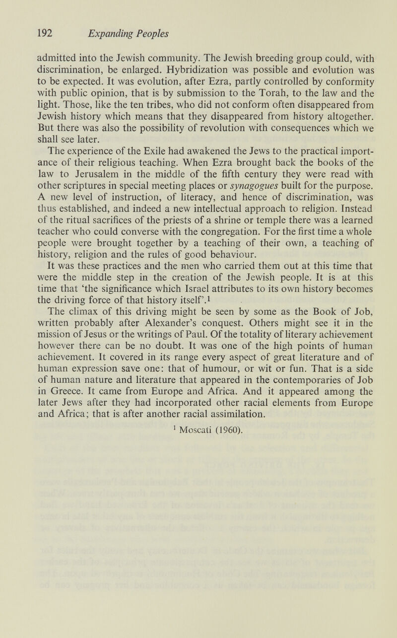 192 Expanding Peoples admitted into the Jewish community. The Jewish breeding group could, with discrimination, be enlarged. Hybridization was possible and evolution was to be expected. It was evolution, after Ezra, partly controlled by conformity with public opinion, that is by submission to the Torah, to the law and the light. Those, like the ten tribes, who did not conform often disappeared from Jewish history which means that they disappeared from history altogether. But there was also the possibihty of revolution with consequences which we shall see later. The experience of the Exile had awakened the Jews to the practical import¬ ance of their religious teaching. When Ezra brought back the books of the law to Jerusalem in the middle of the fifth century they were read with other scriptures in special meeting places or synagogues built for the purpose. A new level of instruction, of literacy, and hence of discrimination, was thus established, and indeed a new intellectual approach to religion. Instead of the ritual sacrifices of the priests of a shrine or temple there was a learned teacher who could converse with the congregation. For the first time a whole people were brought together by a teaching of their own, a teaching of history, rehgion and the rules of good behaviour. It was these practices and the men who carried them out at this time that were the middle step in the creation of the Jewish people. It is at this time that 'the significance which Israel attributes to its own history becomes the driving force of that history itself. i The climax of this driving might be seen by some as the Book of Job, written probably after Alexander's conquest. Others might see it in the mission of Jesus or the writings of Paul. Of the totality of literary achievement however there can be no doubt. It was one of the high points of human achievement. It covered in its range every aspect of great literature and of human expression save one: that of humour, or wit or fun. That is a side of human nature and hterature that appeared in the contemporaries of Job in Greece. It came from Europe and Africa. And it appeared among the later Jews after they had incorporated other racial elements from Europe and Africa ; that is after another racial assimilation. ^ Moscati (1960).