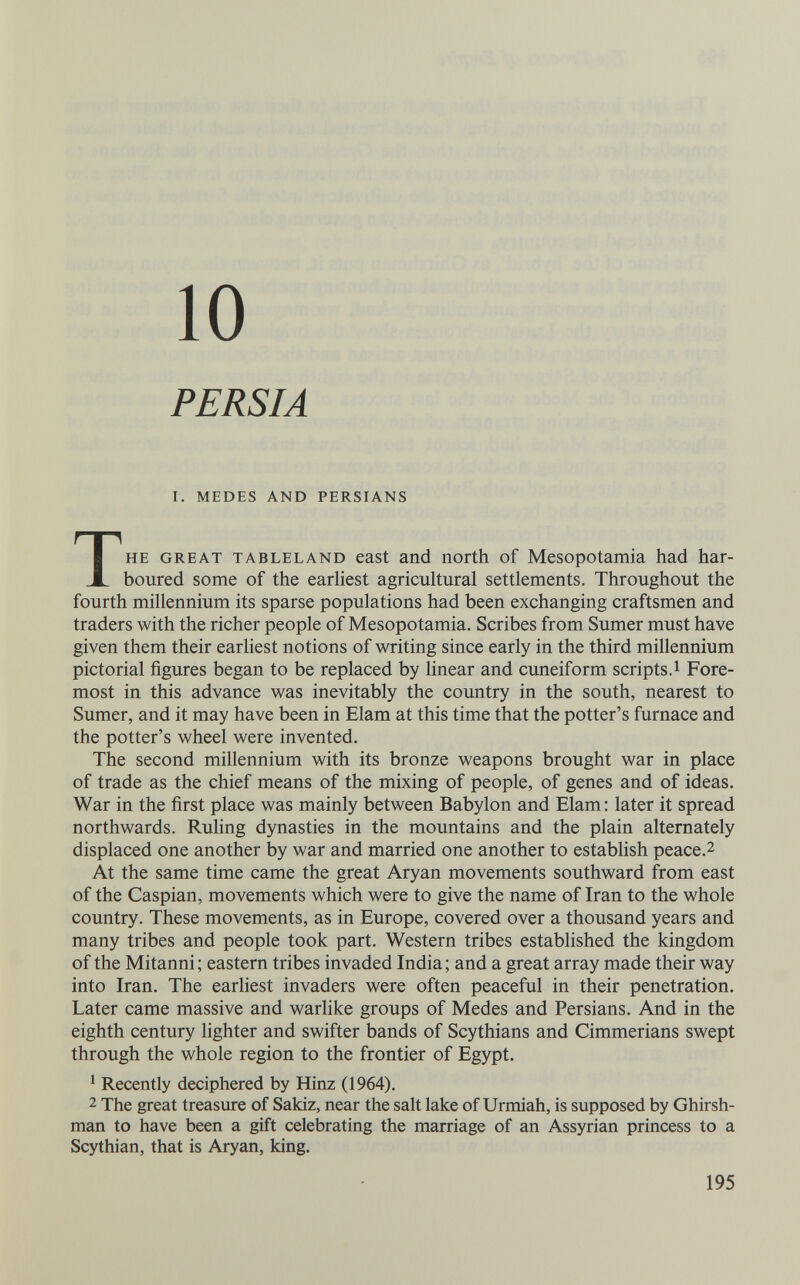 10 PERSIA I. MEDES AND PERSIANS THE GREAT TABLELAND east and погШ of Mesopotamia had har¬ boured some of the earliest agricultural settlements. Throughout the fourth millennium its sparse populations had been exchanging craftsmen and traders with the richer people of Mesopotamia. Scribes from Sumer must have given them their earliest notions of writing since early in the third millennium pictorial figures began to be replaced by linear and cuueiform scripts.! Fore¬ most in this advance was inevitably the country in the south, nearest to Sumer, and it may have been in Elam at this time that the potter's furnace and the potter's wheel were invented. The second millennium with its bronze weapons brought war in place of trade as the chief means of the mixing of people, of genes and of ideas. War in the first place was mainly between Babylon and Elam : later it spread northwards. Ruling dynasties in the mountains and the plain alternately displaced one another by war and married one another to establish peace.2 At the same time came the great Aryan movements southward from east of the Caspian, movements which were to give the name of Iran to the whole country. These movements, as in Europe, covered over a thousand years and many tribes and people took part. Western tribes established the kingdom of the Mitanni; eastern tribes invaded India; and a great array made their way into Iran. The earliest invaders were often peaceful in their penetration. Later came massive and warlike groups of Medes and Persians. And in the eighth century lighter and swifter bands of Scythians and Cimmerians swept through the whole region to the frontier of Egypt. ^ Recently deciphered by Hinz (1964). 2 The great treasure of Sakiz, near the salt lake of Urmiah, is supposed by Ghirsh- man to have been a gift celebrating the marriage of an Assyrian princess to a Scythian, that is Aryan, king. 195