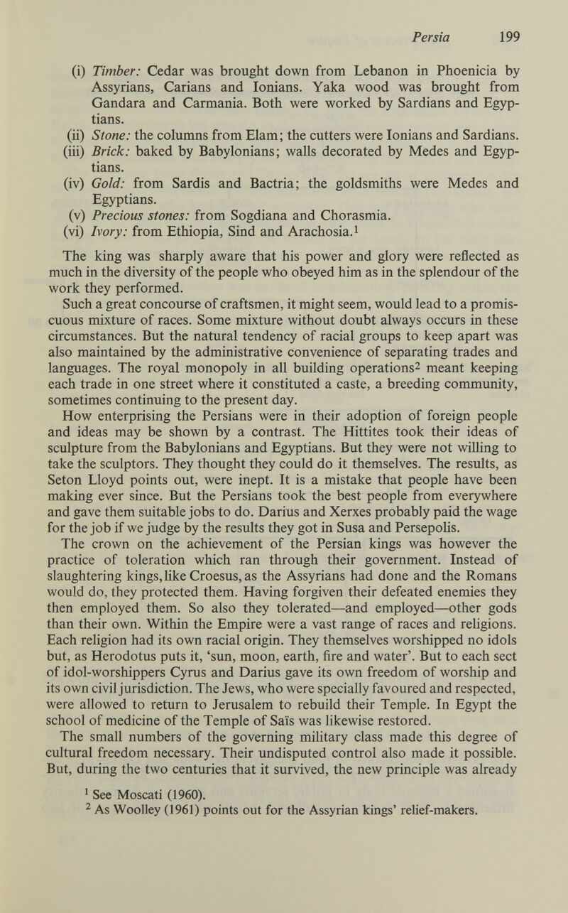 Persia 199 (i) Timber: Cedar was brought down from Lebanon in Phoenicia by Assyrians, Carians and lonians. Yaka wood was brought from Gandara and Carmania. Both were worked by Sardians and Egyp¬ tians. (ii) Stone: the columns from Elam; the cutters were lonians and Sardians. (iii) Brick: baked by Babylonians; walls decorated by Medes and Egyp¬ tians. (iv) Gold: from Sardis and Bactria; the goldsmiths were Medes and Egyptians. (v) Precious stones: from Sogdiana and Chorasmia. (vi) Ivory: from Ethiopia, Sind and Arachosia.i The king was sharply aware that his power and glory were reflected as much in the diversity of the people who obeyed him as in the splendour of the work they performed. Such a great concourse of craftsmen, it might seem, would lead to a promis¬ cuous mixture of races. Some mixture without doubt always occurs in these circumstances. But the natural tendency of racial groups to keep apart was also maintained by the administrative convenience of separating trades and languages. The royal monopoly in all building operations^ meant keeping each trade in one street where it constituted a caste, a breeding community, sometimes continuing to the present day. How enterprising the Persians were in their adoption of foreign people and ideas may be shown by a contrast. The Hittites took their ideas of sculpture from the Babylonians and Egyptians. But they were not willing to take the sculptors. They thought they could do it themselves. The results, as Seton Lloyd points out, were inept. It is a mistake that people have been making ever since. But the Persians took the best people from everywhere and gave them suitable jobs to do. Darius and Xerxes probably paid the wage for the job if we judge by the results they got in Susa and Persepohs. The crown on the achievement of the Persian kings was however the practice of toleration which ran through their government. Instead of slaughtering kings, Hke Croesus, as the Assyrians had done and the Romans would do, they protected them. Having forgiven their defeated enemies they then employed them. So also they tolerated—and employed—other gods than their own. Within the Empire were a vast range of races and rehgions. Each religion had its own racial origin. They themselves worshipped no idols but, as Herodotus puts it, 'sun, moon, earth, fire and water'. But to each sect of idol-worshippers Cyrus and Darius gave its own freedom of worship and its own civil jurisdiction. The Jews, who were specially favoured and respected, were allowed to return to Jerusalem to rebuild their Temple. In Egypt the school of medicine of the Temple of Saïs was likewise restored. The small numbers of the governing military class made this degree of cultural freedom necessary. Their undisputed control also made it possible. But, during the two centuries that it survived, the new principle was already ' See Moscati (1960). ^ As Woolley (1961) points out for the Assyrian kings' relief-makers.