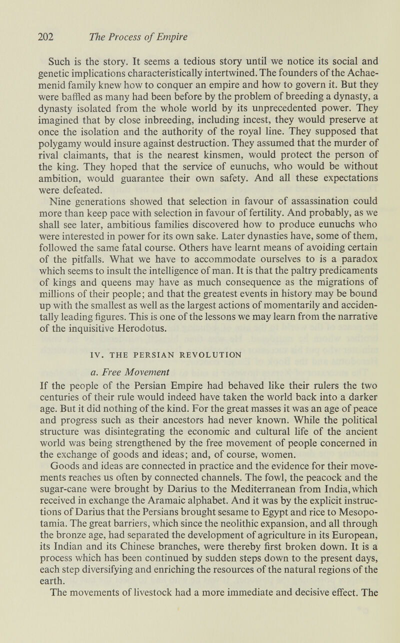 202 The Process of Empire Such is the story. It seems a tedious story until we notice its social and genetic imphcations characteristically intertwined. The founders of the Achae- menid family knew how to conquer an empire and how to govern it. But they were baffled as many had been before by the problem of breeding a dynasty, a dynasty isolated from the whole world by its unprecedented power. They imagined that by close inbreeding, including incest, they would preserve at once the isolation and the authority of the royal line. They supposed that polygamy would insure against destruction. They assumed that the murder of rival claimants, that is the nearest kinsmen, would protect the person of the king. They hoped that the service of eunuchs, who would be without ambition, would guarantee their own safety. And all these expectations were defeated. Nine generations showed that selection in favour of assassination could more than keep pace with selection in favour of fertility. And probably, as we shall see later, ambitious families discovered how to produce eunuchs who were interested in power for its own sake. Later dynasties have, some of them, followed the same fatal course. Others have learnt means of avoiding certain of the pitfalls. What we have to accommodate ourselves to is a paradox which seems to insult the intelligence of man. It is that the paltry predicaments of kings and queens may have as much consequence as the migrations of millions of their people; and that the greatest events in history may be bound up with the smallest as well as the largest actions of momentarily and acciden¬ tally leading figures. This is one of the lessons we may learn from the narrative of the inquisitive Herodotus. IV. THE PERSIAN REVOLUTION a. Free Movement If the people of the Persian Empire had behaved like their rulers the two centuries of their rule would indeed have taken the world back into a darker age. But it did nothing of the kind. For the great masses it was an age of peace and progress such as their ancestors had never known. While the political structure was disintegrating the economic and cultural hfe of the ancient world was being strengthened by the free movement of people concerned in the exchange of goods and ideas ; and, of course, women. Goods and ideas are connected in practice and the evidence for their move¬ ments reaches us often by connected channels. The fowl, the peacock and the sugar-cane were brought by Darius to the Mediterranean from India, which received in exchange the Aramaic alphabet. And it was by the explicit instruc¬ tions of Darius that the Persians brought sesame to Egypt and rice to Mesopo¬ tamia. The great barriers, which since the neolithic expansion, and all through the bronze age, had separated the development of agriculture in its European, its Indian and its Chinese branches, were thereby first broken down. It is a process which has been continued by sudden steps down to the present days, each step diversifying and enriching the resources of the natural regions of the earth. The movements of hvestock had a more immediate and decisive effect. The