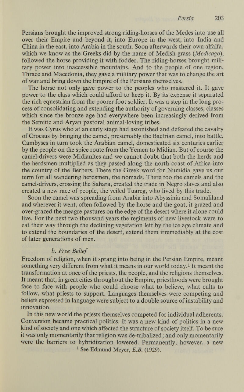 Persia 203 Persians brought the improved strong riding-horses of the Medes into use all over their Empire and beyond it, into Europe in the west, into India and China in the east, into Arabia in the south. Soon afterwards their own alfalfa, which we know as the Greeks did by the name of Medish grass (Medicago), followed the horse providing it with fodder. The riding-horses brought mili¬ tary power into inaccessible mountains. And to the people of one region, Thrace and Macedonia, they gave a miUtary power that was to change the art of war and bring down the Empire of the Persians themselves. The horse not only gave power to the peoples who mastered it. It gave power to the class which could afford to keep it. By its expense it separated the rich equestrian from the poorer foot soldier. It was a step in the long pro¬ cess of consolidating and extending the authority of governing classes, classes which since the bronze age had everywhere been increasingly derived from the Semitic and Aryan pastoral animal-loving tribes. It was Cyrus who at an early stage had astonished and defeated the cavalry of Croesus by bringing the camel, presumably the Bactrian camel, into battle. Cambyses in turn took the Arabian camel, domesticated six centuries earlier by the people on the spice route from the Yemen to Midian. But of course the camel-drivers were Midianites and we cannot doubt that both the herds and the herdsmen multiphed as they passed along the north coast of Africa into the country of the Berbers. There the Greek word for Numidia gave us our term for all wandering herdsmen, the nomads. There too the camels and the camel-drivers, crossing the Sahara, created the trade in Negro slaves and also created a new race of people, the veiled Tuareg, who lived by this trade. Soon the camel was spreading from Arabia into Abyssinia and Somaliland and wherever it went, often followed by the horse and the goat, it grazed and over-grazed the meagre pastures on the edge of the desert where it alone could live. For the next two thousand years the regiments of new livestock were to eat their way through the declining vegetation left by the ice age climate and to extend the boundaries of the desert, extend them irremediably at the cost of later generations of men. b. Free Belief Freedom of religion, when it sprang into being in the Persian Empire, meant something very different from what it means in our world today. i It meant the transformation at once of the priests, the people, and the religions themselves. It meant that, in great cities throughout the Empire, priesthoods were brought face to face with people who could choose what to believe, what cults to follow, what priests to support. Languages themselves were competing and beliefs expressed in language were subject to a double source of instability and innovation. In this new world the priests themselves competed for individual adherents. Conversion became practical politics. It was a new kind of politics in a new kind of society and one which affected the structure of society itself. To be sure it was only momentarily that reUgion was de-tribahzed; and only momentarily were the barriers to hybridization lowered. Permanently, however, a new ' See Edmund Meyer, E.B. (1929).