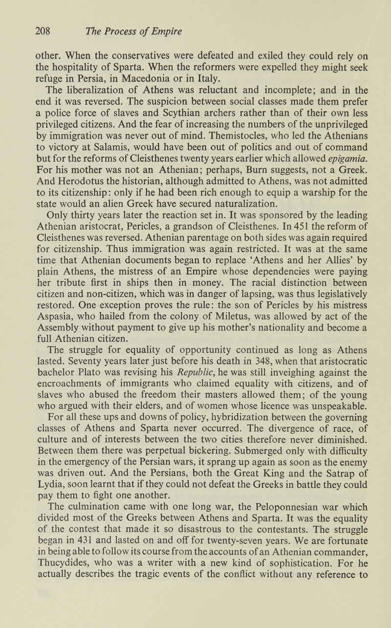208 The Process of Empire other. When the conservatives were defeated and exiled they could rely on the hospitality of Sparta. When the reformers were expelled they might seek refuge in Persia, in Macedonia or in Italy. The hberalization of Athens was reluctant and incomplete; and in the end it was reversed. The suspicion between social classes made them prefer a police force of slaves and Scythian archers rather than of their own less privileged citizens. And the fear of increasing the numbers of the unprivileged by immigration was never out of mind. Themistocles, who led the Athenians to victory at Salamis, would have been out of pohtics and out of command but for the reforms of Cleisthenes twenty years earlier which allowed epigamia. For his mother was not an Athenian ; perhaps, Burn suggests, not a Greek. And Herodotus the historian, although admitted to Athens, was not admitted to its citizenship : only if he had been rich enough to equip a warship for the state would an alien Greek have secured naturahzation. Only thirty years later the reaction set in. It was sponsored by the leading Athenian aristocrat, Pericles, a grandson of Cleisthenes. In 451 the reform of Cleisthenes was reversed. Athenian parentage on both sides was again required for citizenship. Thus immigration was again restricted. It was at the same time that Athenian documents began to replace 'Athens and her Allies' by plain Athens, the mistress of an Empire whose dependencies were paying her tribute first in ships then in money. The racial distinction between citizen and non-citizen, which was in danger of lapsing, was thus legislatively restored. One exception proves the rule : the son of Pericles by his mistress Aspasia, who hailed from the colony of Miletus, was allowed by act of the Assembly without payment to give up his mother's nationality and become a full Athenian citizen. The struggle for equahty of opportunity continued as long as Athens lasted. Seventy years later just before his death in 348, when that aristocratic bachelor Plato was revising his Republic, he was still inveighing against the encroachments of immigrants who claimed equality with citizens, and of slaves who abused the freedom their masters allowed them; of the young who argued with their elders, and of women whose licence was unspeakable. For all these ups and downs of pohcy, hybridization between the governing classes of Athens and Sparta never occurred. The divergence of race, of culture and of interests between the two cities therefore never diminished. Between them there was perpetual bickering. Submerged only with difficulty in the emergency of the Persian wars, it sprang up again as soon as the enemy was driven out. And the Persians, both the Great King and the Satrap of Lydia, soon learnt that if they could not defeat the Greeks in battle they could pay them to fight one another. The culmination came with one long war, the Peloponnesian war which divided most of the Greeks between Athens and Sparta. It was the equality of the contest that made it so disastrous to the contestants. The struggle began in 431 and lasted on and off for twenty-seven years. We are fortunate in being able to follow its course from the accounts of an Athenian commander, Thucydides, who was a writer with a new kind of sophistication. For he actually describes the tragic events of the conflict without any reference to