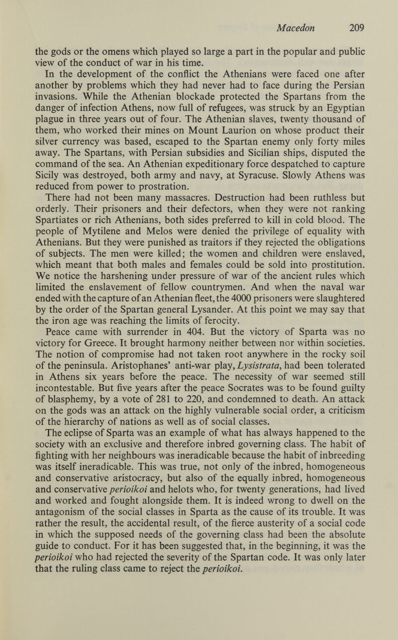 Macedón 209 the gods or the omens which played so large a part in the popular and public view of the conduct of war in his time. In the development of the conflict the Athenians were faced one after another by problems which they had never had to face during the Persian invasions. \^ile the Athenian blockade protected the Spartans from the danger of infection Athens, now full of refugees, was struck by an Egyptian plague in three years out of four. The Athenian slaves, twenty thousand of them, who worked their mines on Mount Laurion on whose product their silver currency was based, escaped to the Spartan enemy only forty miles away. The Spartans, with Persian subsidies and Sicilian ships, disputed the command of the sea. An Athenian expeditionary force despatched to capture Sicily was destroyed, both army and navy, at Syracuse. Slowly Athens was reduced from power to prostration. There had not been many massacres. Destruction had been ruthless but orderly. Their prisoners and their defectors, when they were not ranking Spartiates or rich Athenians, both sides preferred to kill in cold blood. The people of Mytilene and Melos were denied the privilege of equaUty with Athenians. But they were punished as traitors if they rejected the obligations of subjects. The men were killed; the women and children were enslaved, which meant that both males and females could be sold into prostitution. We notice the harshening under pressure of war of the ancient rules which limited the enslavement of fellow countrymen. And when the naval war ended with the capture of an Athenian fleet, the 4000 prisoners were slaughtered by the order of the Spartan general Lysander. At this point we may say that the iron age was reaching the limits of ferocity. Peace came with surrender in 404. But the victory of Sparta was no victory for Greece. It brought harmony neither between nor within societies. The notion of compromise had not taken root anywhere in the rocky soil of the peninsula. Aristophanes' anti-war play, Lysistrata, had been tolerated in Athens six years before the peace. The necessity of war seemed still incontestable. But five years after the peace Socrates was to be found guilty of blasphemy, by a vote of 281 to 220, and condemned to death. An attack on the gods was an attack on the highly vulnerable social order, a criticism of the hierarchy of nations as well as of social classes. The ecHpse of Sparta was an example of what has always happened to the society with an exclusive and therefore inbred governing class. The habit of fighting with her neighbours was ineradicable because the habit of inbreeding was itself ineradicable. This was true, not only of the inbred, homogeneous and conservative aristocracy, but also of the equally inbred, homogeneous and conservative perioikoi and helots who, for twenty generations, had lived and worked and fought alongside them. It is indeed wrong to dwell on the antagonism of the social classes in Sparta as the cause of its trouble. It was rather the result, the accidental result, of the fierce austerity of a social code in which the supposed needs of the governing class had been the absolute guide to conduct. For it has been suggested that, in the beginning, it was the perioikoi who had rejected the severity of the Spartan code. It was only later that the ruling class came to reject the perioikoi.