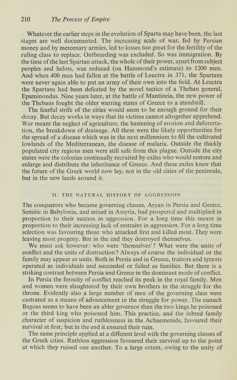 210 The Process of Empire Whatever the earher steps in the evolution of Sparta may have been, the last stages are vv^ell documented. The increasing scale of war, fed by Persian money and by mercenary armies, led to losses too great for the fertility of the ruling class to replace. Outbreeding was excluded. So was immigration. By the time of the last Spartan attack, the whole of their power, apart from subject peoples and helots, was reduced (on Hammond's estimate) to 1200 men. And when 400 men had fallen at the battle of Leuctra in 371, the Spartans were never again able to put an army of their own into the field. At Leuctra the Spartans had been defeated by the novel tactics of a Theban general, Epaminondas. Nine years later, at the battle of Mantineia, the new power of the Thebans fought the older warring states of Greece to a standstill. The fearful strife of the cities would seem to be enough ground for their decay. But decay works in ways that its victims cannot altogether apprehend. War meant the neglect of agriculture, the hastening of erosion and deforesta¬ tion, the breakdown of drainage. All these were the hkely opportunities for the spread of a disease which was in the next millennium to fill the cultivated lowlands of the Mediterranean, the disease of malaria. Outside the thickly populated city regions men were still safe from this plague. Outside the city states were the colonies continually recruited by exiles who would restore and enlarge and distribute the inheritance of Greece. And these exiles knew that the future of the Greek world now lay, not in the old cities of the peninsula, but in the new lands around it. II. THE NATURAL HISTORY OF AGGRESSION The conquerors who became governing classes, Aryan in Persia and Greece, Semitic in Babylonia, and mixed in Assyria, had prospered and multipHed in proportion to their success in aggression. For a long time this meant in proportion to their increasing lack of restraint in aggression. For a long time selection was favouring those who attacked first and killed most. They were leaving most progeny. But in the end they destroyed themselves. We must ask however: who were 'themselves'? What were the units of conflict and the units of destruction ? Always of course the individual or the family may appear as units. Both in Persia and in Greece, traitors and tyrants operated as individuals and succeeded or failed as famihes. But there is a striking contrast between Persia and Greece in the dominant mode of conflict. In Persia the ferocity of conflict reached its peak in the royal family. Men and women were slaughtered by their own brothers in the struggle for the throne. Evidently also a large number of men of the governing class were castrated as a means of advancement in the struggle for power. The eunuch Bagoas seems to have been an abler governor than the two kings he poisoned or the third king who poisoned him. This practice, and the inbred family character of suspicion and ruthlessness in the Achaemenids, favoured their survival at first; but in the end it ensured their ruin. The same principle applied at a different level with the governing classes of the Greek cities. Ruthless aggression favoured their survival up to the point at which they ruined one another. To a large extent, owing to the unity of